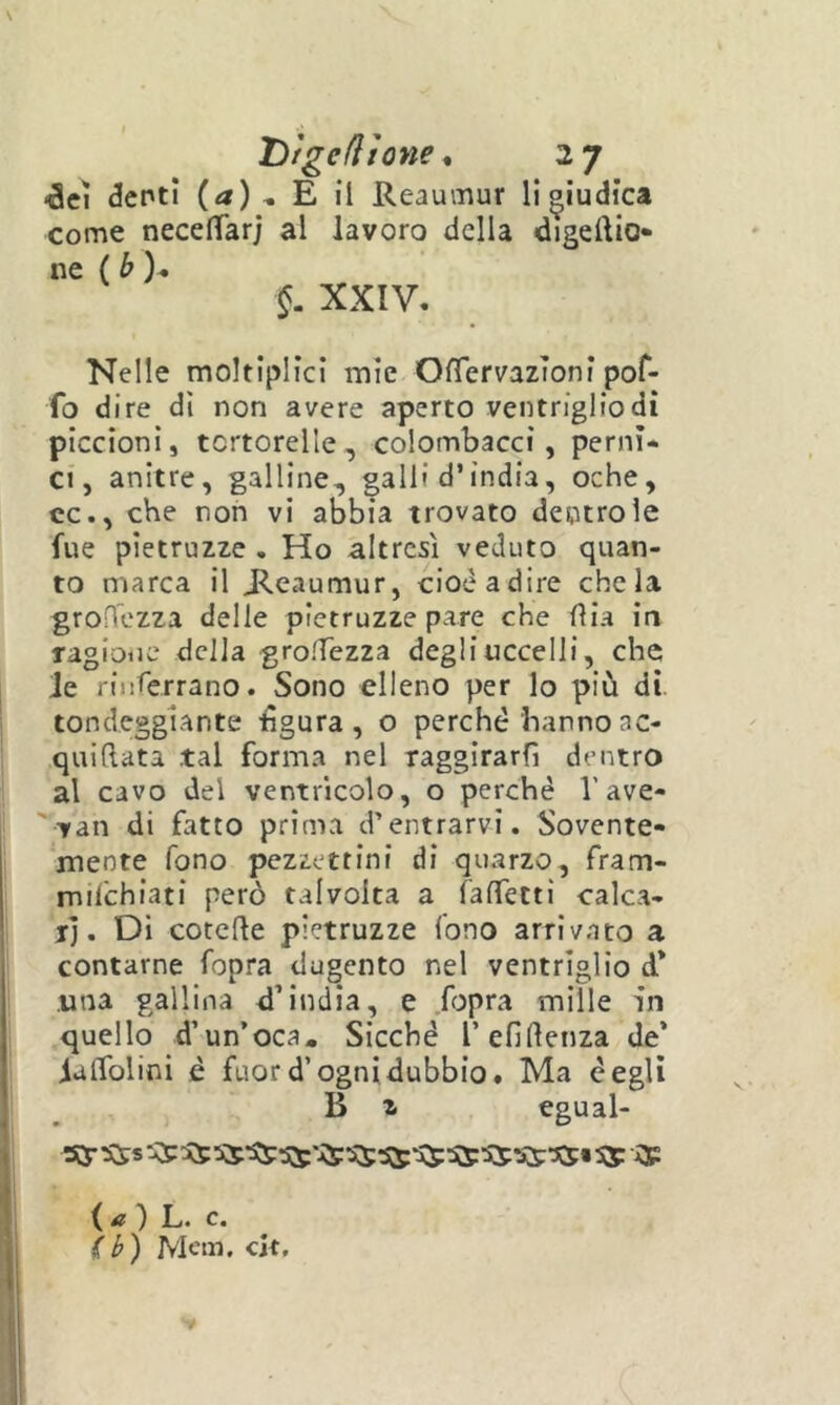 «àcì denti {a) * E il Reaumur li giudica come necelTarj al lavoro della digeftio* ne {b)^ XXIV. Nelle moltiplici mie OfTervazToni poC- fo d ire dì non avere aperto ventriglio di piccioni, tcrtorelle, colombacci, perni- ci, anitre, galline, galli d’india, oche, cc., che non vi abbia trovato dentro le fue pìetruzze . Ho altresì veduto quan- to marca il ^eaumur, cioè adire chela groHezza delle pìetruzze pare che iìia in ragione della grolTezza degli uccelli, che le riiiferrano. Sono elleno per lo più di. tondeggiante tìgura , o perché hanno ac- quiflata tal forma nel raggirarfi dentro al cavo del ventricolo, o perchè V ave- 'van di fatto prima d’entrarvi. Sovente- mente fono pezzettini di quarzo, fram- milchiati però talvolta a raffettì calca- jj. Di cotcRe pietruzze fono arrivato a contarne fopra dugento nel ventriglio d* una gallina d’india, e fopra mille in quello d’un’oca. Sicché l’efiRenza de’ ialfolini è fuor d’ogni dubbio. Ma degli B z egual- ( i? ) L. c. (b) JVIem. cit.