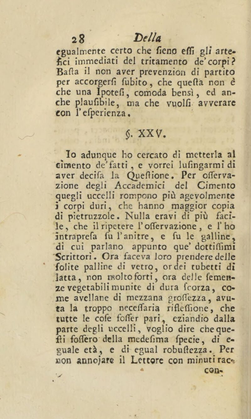 egualmente certo che fieno effi gli arte- ^ci immediati del tritamente de’corpi? Balla il non aver prevenzion di partito per accorgerli fubito, che quella non é che una Ipoteli, comoda bensì, ed an- che plaufibile, ma che vuoili avverare eon refpcrienza, XXV. Io adunque ho cercato di metterla al cimento de’fatti , e vorrei lufingarrai dì aver decifa la Quellione. Per olTerva- zione degli Accademici de! Cimento quegli uccelli rompono più agevolmente 5 corpi duri, che hanno maggior copia dì pietruzzole. Nulla eravi di più faci- le, che il ripetere rolfervazione , e l’ho àntraprefa fu l’anitre, e fu le galline, di cui parlano appunto que’ dottilTirai Scrittori. Ora faceva loro prendere delle folite palline di vetro, orde! tubetti di latta, non molto forti, ora delle femen- ze vegetabili munite di dura feorza, co- me avellane di mezzana grofl'ezza, avu- ta la troppo necelfaria rifleffione, che tutte le cofe folTer pari, eziandio dalla parte degli uccelli, voglio dire cheque- ili folTero della medefima fpecie, di e- guale età, e di egual robullezza. Per BOn annoiare il Lettore con minuti rac*! * con-