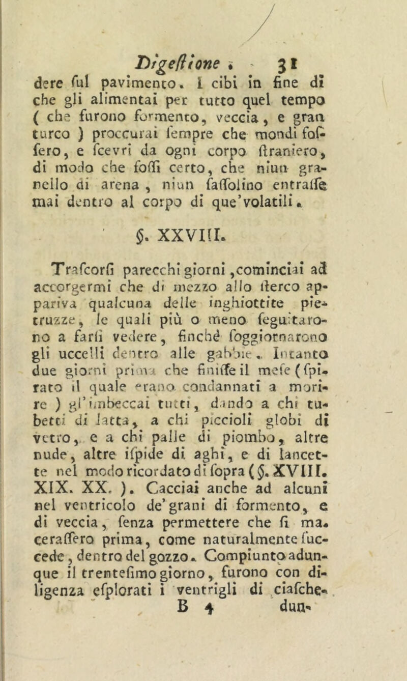 dere Tul pavimenco. l cibi in fine dì che gli alimentai per tutto quel tempo ( che furono formenco, veccia, e graa turco ) proccurai Tempre che mondi fof- fero, e fcevri da ogni corpo ftraniero, di modo che fofTì certo, che niuti gra- nello di arena , niun falTolino entralfe mai dentro al corpo di que’volatili. $. XXVIIL Trafeorfi parecchi giorni,cominciai ad accorgermi che di mezzo alio ilerco ap- pariva qualcuna delle inghiottite pie-^ truzze, le quali più o meno feguitaro- no a fari! vedere, finché foggiornarono gli uccelli dentro alle gabbie,, Intanto due giorni pri na che finiiTeil mefe(fpi. rato il quale -“rano condannati a mori- re ) gl’imbeccai tutti, d.indo a chi tu- betti di latta, a chi piccioli globi di vetro, e a chi palle di piombo, altre nude, altre ifpide di aghi, e di lancet- te nel modo ricordato di fopra( XVIir. XIX. XX. ), Cacciai anche ad alcuni nel ventricolo de’grani di Tormento, e di veccia, fenza permettere che fi ma- ceraffero prima, come naturalmentefuc- cede, dentro del gozzo- Compiuntoadun- que il trentefimo giorno, furono con di- ligenza efplorati i ventrigli di ^ciafchc-, B 4 dun-