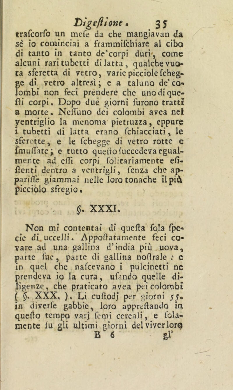trafcorfo un mcfe da che manglavan da sé io confiinciai a frammifchiare al cibo di tanto in tanto de’corpi duri', come alcuni rari tubetti di latta, qualche vuo- ta sferetta di vetro, variepicciolefcheg- ge di vetro altresì ; e a taluno de’ co-' lombi non feci prendere che uno di que- lli corpi. Dopo due giorni furono tratti a morte. Neffuno dei colombi avea nel yentriglio la menoma'pietruzza, eppure ' 1 tubetti di latta erano fchiacciati, le sferette, e le fchegge di vetro rotte e fmulfate; e tutto quello(uccedeva egual- mente ad eflì corpi folitariamente efi- flenti dentro a ventrigli, fenza che ap- parilTe giammai nelle loro tonache ilpià picciolo sfregio. XXXI. Non mi contentai di quella fola fpe- cie di.uccelli. AppoHatamente feci co- vare ad una gallina d’india più uova, parte Tue, parte di gallina nollrale ; e in quel che nafcevano i pulcinetti ne prendeva io la cura, ufando quelle di- ligenze, che praticato avea pei colombi ( 5. XXX, ), Li cullodj per giorni 55. in diverfe gabbie, loro apprellando ìa quello tempo varj femi cereali, e loia- mente lu gli ultimi giorni del viver lorQ B 6 gl’