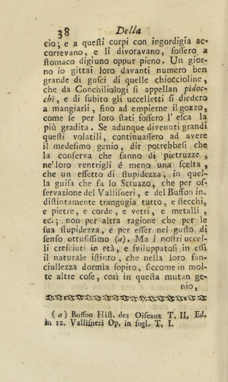 jS BelU do; e a qucftì corpi con ingordigia ac* correvano, e li divoravano, fofTero a flomaco digiuno oppur pieno. Un gior- no io gittai loro davanti numero ben grande di gufct di quelle chioccioline, che da Conchiliologi fi appellan pidoc- chi ^ e di Albico gli uccelletti fi diedero a mangiarli, fino ad empierne il gozzo, come fe per loro fiati fofiero 1* efca la più gradita. Se adunque divenuti grandi quefii volatili, continuafiero ad avere il medefimo genio, dir potrebbefi che la conferva che fanno di pìetruzze , ne’loro ventrigli é meno una fcelta , che un effetto di fiupidezza, in quel- la guifa che fa lo Struzzo, che per of- fervazionc del ValHfneri, c del Buffon in. difiintamente trangugia tutto, e ftecchi, e pietre, e corde, e vetri, e metalli , ec. ;, non- per altra ragione che per le fua fiupidezza, e per efier nel-gufio.di fenfo ottufifiìmo {a), Ma i nofiri uccel- li crefeiuti in età, e fviiuppaiofi in efii il naturale iflinto , che nella loro fan- ciullezza dormla fopito, ficcomein mol- te altre cofe, così in quefia rautan ge- nio, {a) Buffon Hifi. des Oifeaux T, II, Ed.