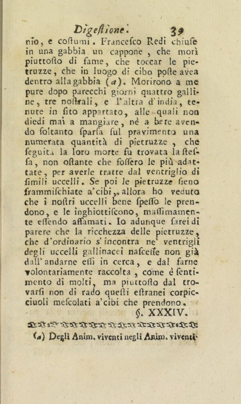 Dìgefitone * 3^ rfo, c coflumi, Francefco Redi chiufe in una gabbia un cappone , che morì piuttoRo di fame, che toccar le pie- truzze, che in luogo di cibo porte avca dentro alla gabbia {a}. Morirono a me pure dopo parecchi giorni quattro galli- ne, tre nofkali, e Taltia d’india, te- nute in fito appartato, alle quali non diedi mai a mangiare, nè a bere aven- do foltanto fparfa fui pravimento una numerata quantità di pletruzze , che feguita la loro morte fu trovata laftef- fa, non oftante che fortéto le più adat- tate, per averle tratte dal ventriglio di fìmili uccelli* Se poi Je pnetruzze freno frammifchiate a'cibiallora ho veduta che i noftri uccelli bene fpeffo le pren- dono, e le inghiottifcono, martìmamcn- te ert'endo affamati* lo adunque farei di parere che la ricchezza delle pietruzze, che d’ordinario s’incontra ne ventrigli degli uccelli gallinacci nafcelTe non già dall’ andarne elfi in cerca, e dal farne volontariamente raccolta, come è fcnti- mento di molti, ma piuttorto dal tro- varfì non di rado qiiefti ertranei corpic- ciuolì raefcolati a’cibi che prendono, XXXIV. SD: SV ‘SS -ss O) Degli Anim. viventi negli Aiùin. viventi