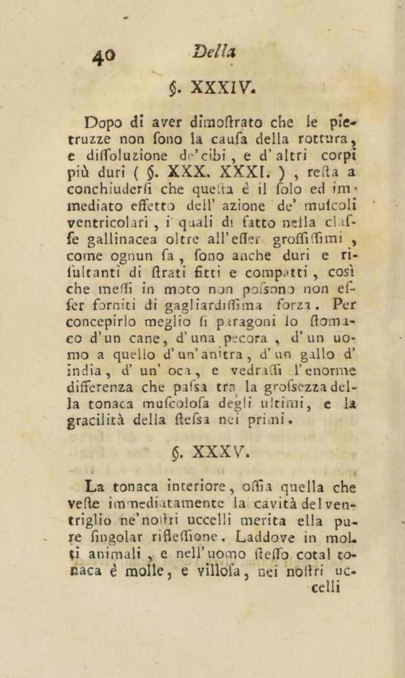 DeìU §. XXXIV- Dopo di aver dimoflrato che le ple- truzze non fono la caufa della rottura, e dilfoluzione de’cìbi , e d’altri corpi più duri ( $. XXX. XXXI. ) , reda a conchiuderfi che queùa è il folo ed im* mediato effetto dell’ azione de’ rnulcoH ventricolari , i quali di fatto nella cluf- fe gallinacea oltre aU’eflei- groflìffnni , come ognun fa , fono anche duri e ri- fultantì di ftrati 6tti e compatti , così che melTi in moto non poTsono non ef- fer forniti di gagliardifTìma forza. Per concepirlo meglio li paragoni lo ffoma* co d’un cane, d’una pecora , d’un uo- mo a quello d’un’anitra, d’un gallo d’ india, d’ un’ oca, e vedraffi l’enorme differenza che pafsa tra la grofsezza del- la tonaca mufcolofa degli ultimi, c la gracilità della ftefsa nei primi. $. XXXV. * « La tonaca interiore, odia quella che vede immediatamente la cavità del ven- triglio ne’no'ìri uccelli merita ella pu- re fmgolar rifleffione. Laddove in moL ti animali , e nell’uomo lleffo cotal to- naca é molle, e villofa, uei nollri uc- 'celli