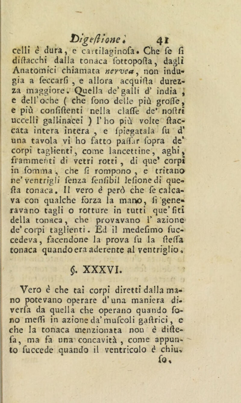 celli è dura, e caitilaginofa. Che fé fi difiacchi dalla tonaca fottopofia, dagli Anatomici chiamata nervea ^ non indu- gia a feccarfi , e allora acquifia durez- za maggiore.' Quella de’galli d’ india , e deir oche ( che fono delle più grofie, e più confiftenti nella clafie de* nofifi uccelli gallinacei ) l’ho più volte fiac- cata intera intera , e fpiegatala fu d* una tavola vi ho fatto paff-ir fopra de* corpi taglienti, come lancettine, aghi, frammenti di vetri rotti , di que* corpi in fomma , che fi rompono , e tritano ne’ventrigli fenza fenfibil Jefionedi quc- fia tonaca, II vero è però che fe calca- va con qualche forza la mano, fi gene- ravano tagli o rotture in tutti que’lìti della tonaca, che provavano l’ azione- de’corpi taglienti. Ed il medefimo fuc- cedeva, facendone la prova fu la fieffa tonaca quando era aderente al ventriglio, $. XXXVI. Vero è che tal corpi diretti dalla ma- no potevano operare d’una maniera di- verfa da quella che operano quando fo- I no mefiì in azione da’mufcoli gaftrici, e 1 che la tonaca menzionata non è difte- I fa, ma fa una concavità , come appun- ' to fuccedc quando il ventricolo é chiù.