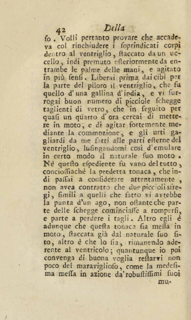 ^2 l^dU fo . Volli pertanto provare che accade- va col rinchiudere i foprindicati corpi dentro al ventriglio, fiaccato da un uc- cello, indi premuto efieriprmente da en- trambe le palme delle mani, c agitato in più fenfi. Liberai prirna. dai cibi per la parte del piloro il ventriglio, che fu quello d’una gallina d’india, e vi Tur- rogai buon rumerò di picciole fchegge taglienti di vetro, che 'in feguito per quali un quarto d* ora cercai di mette- re in moto, e di agitar fortemente me- diante la commozione, e gli urti ga- gliardi da me f.:tti alle parti ellernedel ventriglio, lullngaudomì così d’emulare in certo modo il naturale Tuo moto • Né quello erpediente fu vano del tutto, concioiTiaché la predetta tonaca, che in- di palfài a confiderare attentamente , non avea contratta che due pfcc'olisfre- gi, fimili a quelli che fatto vi avrebbe la punta d’un ago, non ollanteche par- te delle fchegge cominciane a romperli, e parte a perdere i tagli. Altro egli é adunque che quella tonaca fia melfa in moto, fiaccata già dal naturale fuo 11- to, altro é che lo lìa, rimanendo ade- rente al ventricolo i quantunque io poi convenga di buona veglia reftarvi non poco del maravigliofo, come la rnedefi- ma melfa in azione da’robulliflimi fuoi mu-
