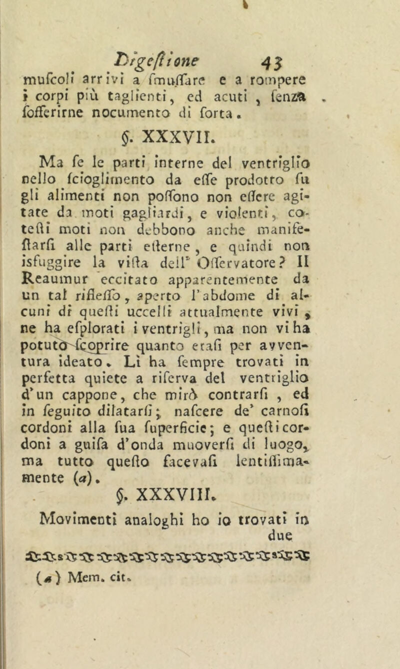 hfgefttone 4^ mufcoli arrivi a TmufTarc! e a rompere t corpi più taglienti, ed acuti , fenzft . fofferirne nocumento di forta. §. xxxvir. Ma fe le parti Interne del ventriglio nello fcioglitnento da eflfe prodotto fu gli alimenti non pofTono non cflfcre agi- tate da moti gagliardi, e violenti, co- tefti moti non debbono anche manife- flarfi, alle parti ederne , e quindi non isfuggire la vida deir OlTervatore? II Reaumur eccitato apparentemente da un tal rifle/Ib, aperto l’abdome di al- cuni dr quedi uccelli attualmente vivi y ne ha efplorati i ventrigli, ma non vi ha potutO^cqprire quanto etafi per avven- tura ideato • Lì ha Tempre trovati in perfetta quiete a riferva del ventriglio d*un cappone, che mir(^ contrarfi , ed in feguico dilatarli ; nafcere de* carnofì cordoni alla fua fuperficic; e quedicor- . doni a guifa d’onda muoverd di luogo,, j ma tutto quedo fìtcevali lentillìma- I mente {a). 5. XXXVIIL Movimenti analoghi ho io trovati in due (il) Mem. cit*