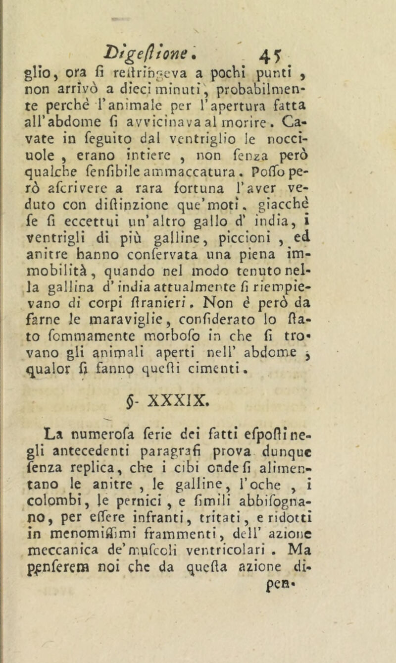 D/gefìtone • 4T gllo, ora fi reitrihgeva a pochi punti , non arrivò a dieci minuti, probabilmen- te perché l’animale per l’apertura fatta all’abdome fi avvicinava al morire . Ca- vate in feguito dal ventriglio le nocci- uole , erano intiere , non fenza però qualche fenfibile ammaccatura. PolTo pe- rò afcriverc a rara fortuna l’aver ve- duto con diftinzione que’moti. giacché fe fi eccettui un’altro gallo d’ india, i ventrigli di più galline, piccioni , edl anitre hanno confervata una piena im- mobilità, quando nel modo tenuto nel- la gallina d’india attualmente fi riempie- vano di corpi firanieri. Non é però da farne le maraviglie, confiderato lo fia- to fommamente morbofo in che fi tro- vano gli animali aperti nell’ abdeme , qualor fi fanno quelli cimenti. §- XXXIX. La numerofa ferie dei fatti efpofii ne- gli antecedenti paragrafi prova dunque fenza replica, che i cibi onde fi alimen- tano le anitre , le galline, foche , i colombi, le pernici, e fimili abbifogna- no, per effere infranti, tritati, eridotti in mcnomifiìmi frammenti, dell’ azione meccanica de’mufccli ventricolari . Ma p^nferena noi che da quefla azione di- pcB-