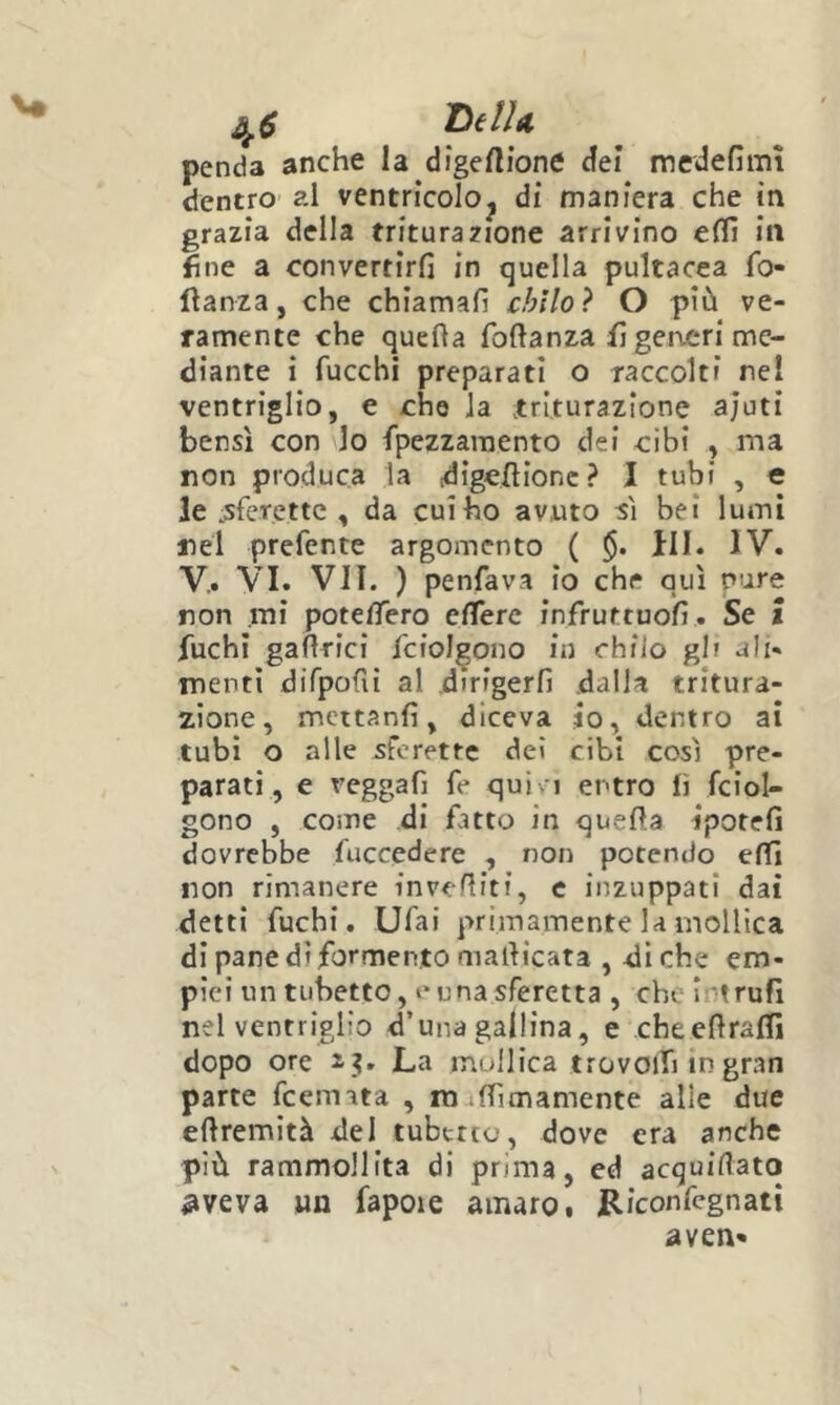 v« 4^ DelU penda anche la digertione dei medefìmì dentro al ventricolo^ di maniera che in grazia della triturazione arrivino efll in fine a convertirli in quella pultacea fo- ftanza, che chiamali chilo} O più ve- ramente che quella foftanza fi generi me- diante i fucchi preparati o raccolti nel ventriglio, e che la .triturazione ajuti bensì con lo fpezzaraento dei cibi , ma non produca la .-digellionc ? I tubi , e le :sferettc , da cui ho avuto sì bei lumi nel prefente argomento ( ili. IV. V.. VI. Vii. ) penfava io che qui pure non mi potelTero elTere infruttuoll . Se l fuchi gaftrici fciolgono in chilo gl? ali- menti difpofii al dirigerli dalla tritura- zione, mcttanli, diceva io, dentro ai tubi o alle sferette dei cibi così pre- parati, e veggaf] fe quì- i entro lì fciol- gono , come di fatto in quella iporefi dovrebbe fuccedere , non potendo elfi non rimanere invefiitf, c inzuppati dai detti fuchi. Ufai primamente la mollica di pane di formento malìicata , di che em- piei un tubetto, e una sferetta , che Intrufi nel ventriglio d’una gallina, e cheefiralfi dopo ore z?. La mollica trovoifi in gran parte feemata , mulTimamente alle due elìremità del tubetto, dove era anche più rammollita di prima, ed acquiflato ^veva un fapoie amaro • Riconfegnati aven«