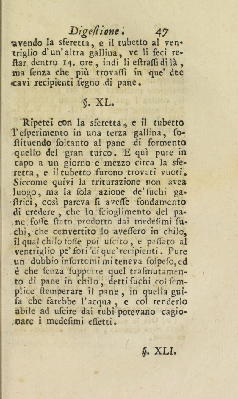 “avendo la sferetta, e il tubetto al ven- triglio d’un’altra gallina, ve li feci re- flar dentro 14. ore , indi li eftraffidi là , ma fenza che più .trovarti in <jue’ due cavi lecipicnti.fegno di pane. XL. Ripetei con la sferetta^ e il tubetto Terperìmento in una terza gallina, fo- ilituendo fDltanto al pane di fermento quello del gran turco. E qui puic In capo a un giorno e mezzo circa la sfe- retta, e il tubetto furono trovati vuoti. Siccome quivi la rrrturazione non avea luogo, ma la fola azione de’fuchi ga- flrici, così pareva fi averte fondamento di credere , che lo fcioglimento del pa- ne fo<fe fiato -prodotto dai medéfimi fu- chi, che cenvertito lo averterò in chilo, il qual chilo forte poi ulcito , e portato al ventriglio pe’fori'di que’recipienti. Pure un dubbio infortomì mi teneva folpefo, cd > è che fenza luppcrre quel trafmutamen- to di pane in chilo j detti fuchi col fem- plice fìemperarc il p^ne, in quella gui- ia che farebbe l’acqua , e col renderlo abile ad ufeire dai tubi potevano cagio- .oare i medefimi effetti. §. XLI.