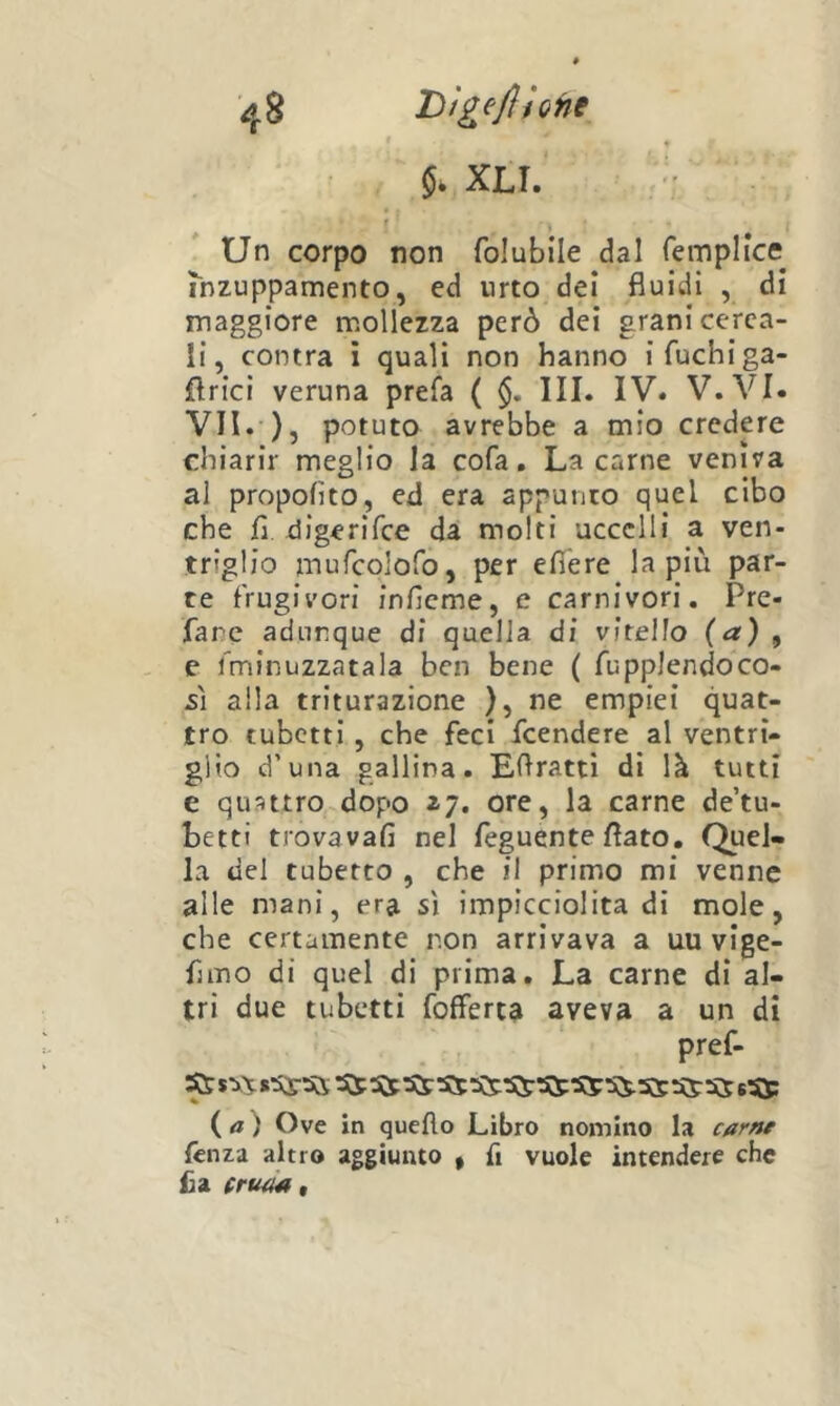 5. XLI. f Un corpo non folubile dal fempHce inzuppamento, ed urto dei fluidi , di maggiore mollezza però dei grani cerca- li, contra ì quali non hanno i fuchi ga- flrici veruna prefa ( III. IV. V.VI. VII. ), potuto avrebbe a mio crcdpe chiarir meglio la cofa. La carne veniva al propofito, ed era appunto quel cibo che fl digerifce da molti uccelli a ven- triglio mufcolofo, per efì'ere la più par- te frugivori inficme, e carnivori. Pre- fare adunque di quella di vitello {a) , e fminuzzatala ben bene ( fupplendoco- s] alla triturazione ), ne empiei quat- tro tubetti, che feci feendere al ventri- glio d’una gallina. Eflratti di là tutti e quattro dopo 17. ore, la carne de’tu- betti trovavafi nel feguente flato. Quel- la del tubetto , che il primo mi venne alle mani, era sì impicciolita di mole, che certamente non arrivava a uu vige- funo di quel di prima. La carne di al- tri due tubetti fofferta aveva a un di pref- ( a ) Ove in quello Libro nomino la car»f fetìZ'i altro aggiunto , fi vuole intendere che £a (ruaa t