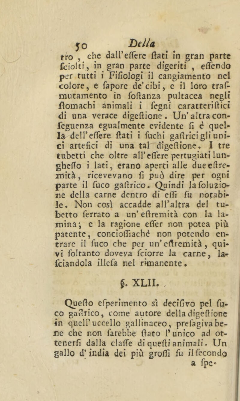 jo hi Ila tro , che dairefTere flati in gran parte fciolti, in gran parte digeriti , efTendo per tutti i Fifiologi il cangiamento nel colore, e fapore de’cibi, e il loro traf- mutamento in foflanza pultacea negli flomachi animali i fegni caratteriftici di una verace digeftione. Un’altra con- feguenza egualmente evidente fi é quel- la delTeffere flati i fuchi gaflricigli uni- ci artefici di una tal'idigefiione, 1 tre tubetti che oltre all’effere pertugiati lun- gheflo i lati, erano aperti alle duecflre- mità, ricevevano fi può dire per ogni parte il fuco gaflrico. Quindi lafoluzio- ne della carne dentro di eflì fu notabi- le. Non cosi accadde all’altra del tu- betto ferrato a un’ eflremltà con la la- mina; e la ragione effer non potea più patente, concioffiachè non potendo en- trare il fuco che per un’cHremità , qui- vi foltanto doveva feiorre la carne, la-? fciandola illefa nel rimanente. XLII. . Queflo efperlmento sì decifivo pel fu- co ganrico, come autore della digeflione in quell’uccello gallinaceo, prefagivabe- ne che non farebbe fiato 1* unico ad ot- tenerfi dalla claffe di quelli animali. Un gallo d’india dei più grolfi fu il fecondo a fpe-