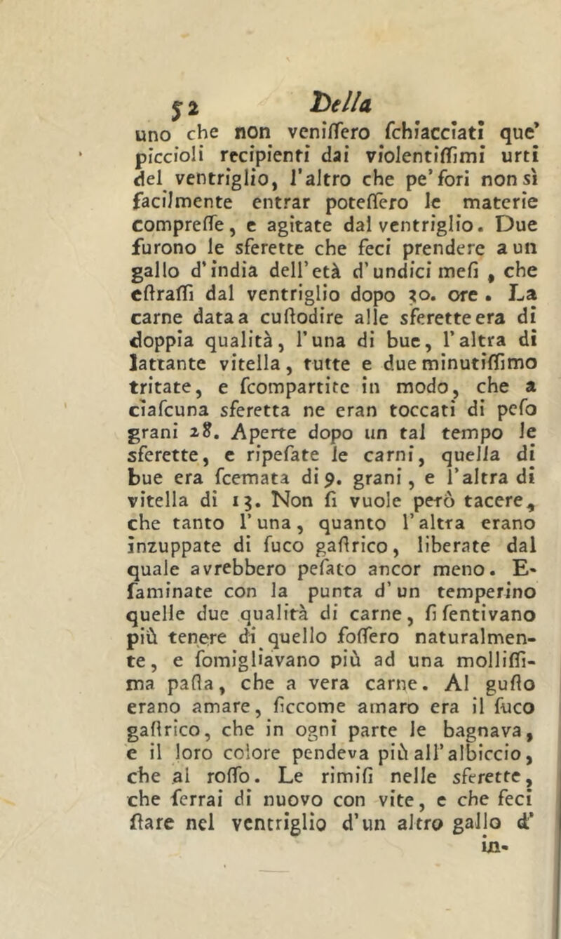 uno che non veni/Tero rchìacciatì quc’ piccioli rccipienM* dai vioJentifinmi urti del ventriglio, l’aJtro che pe’fori non sì facilmente entrar poteflero le materie comprelTe, c agitate dal ventriglio. Due furono le sferette che feci prendere a un gallo d’india dell’età d’undici meli , che eftralTi dal ventriglio dopo io, ore • La carne data a cuflodire alle sferette era di doppia qualità, l’una di bue, l’altra di lattante vitella, tutte e dueminutiffimo tritate, e Compartite in modo, che a ciafeuna sferetta ne eran toccati di pefo grani 2^. Aperte dopo un tal tempo le sferette, c ripefate le carni, quella di bue era feemata di9. grani, e l’altra di vitella dì Non fi vuole però tacere, che tanto l’una, quanto l’altra erano inzuppate di fuco gaflrico, liberate dal quale avrebbero pelato ancor meno. E* famfnate con la punta d’un temperino quelle due qualità di carne, fifentivano più tenere di quello folTero naturalmen- te, e ìbmigliavano più ad una molliflì- ma pafla, che a vera carne. Al guflo erano amare, lìccome amaro era il fuco gallrlco, che in ogni parte le bagnava, e il loro colore pendeva più all’albiccio, che al rolfo. Le rimili nelle sferette, che ferrai di nuovo con vite, e che feci Care nel ventriglio d’un altro gallo d’ in-