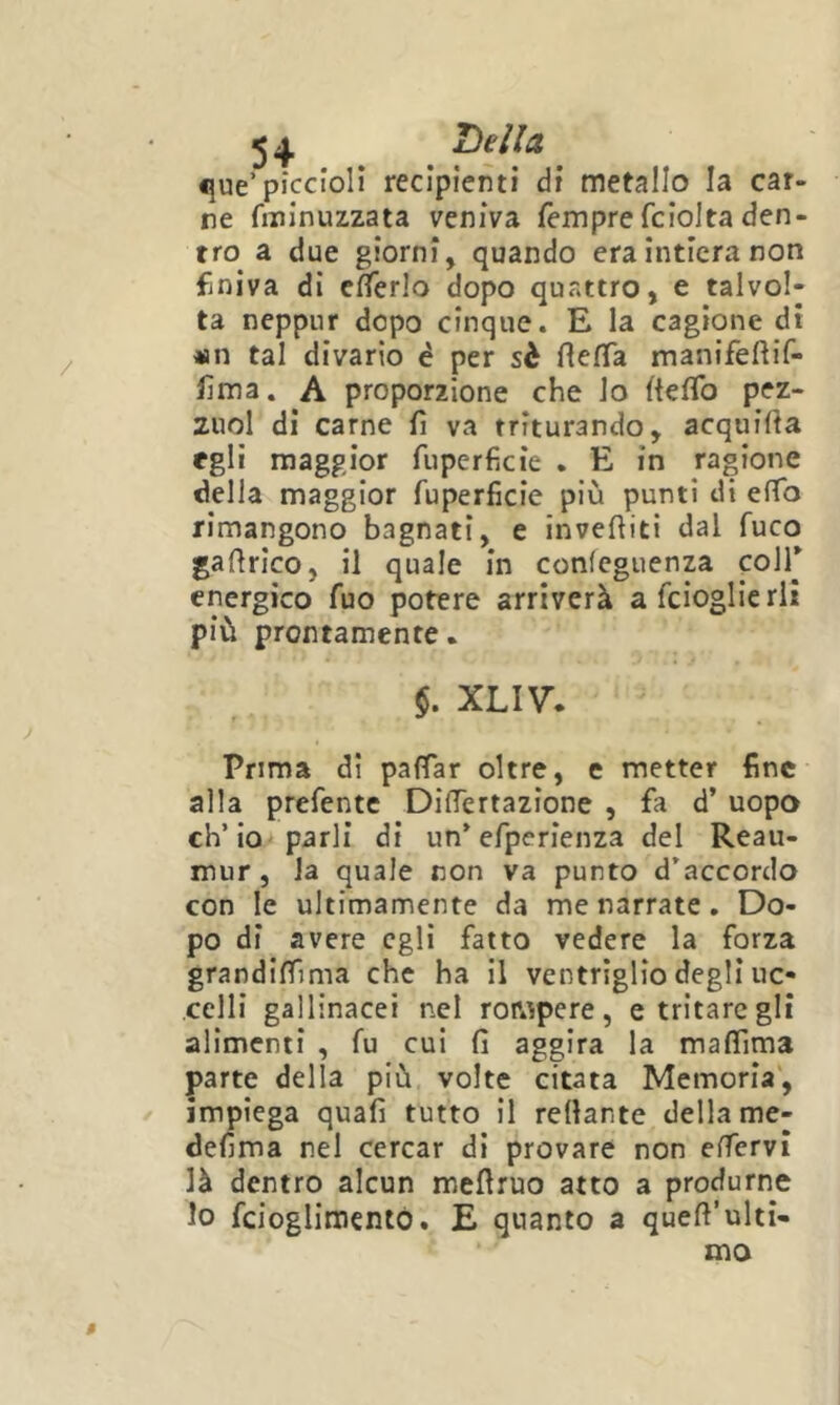 ^ ^ Tìellct «}ue’piccioli recipienti di metallo la car- ne fininuzzata veniva Tempre fciolta den- tro a due giorni, quando era intiera non finiva di enerlo dopo quattro, e talvol- ta neppur dopo cinque. E la cagione di «n tal divario è per sè fiefTa manifefìif- fma. A proporzione che lo ftelTo pez- zuol di carne fi va triturando, acquifia egli maggior fuperficie . E in ragione della maggior fuperficie più punti di eflb rimangono bagnati, e invefiiti dal fuco gafirico, il quale in conicguenza colf energico Tuo potere arriverà a fcioglie rii più prontamente. §. XLIV. Prima dì pafTar oltre, e metter fine alla prefentc DifTertazione , fa d’ uopo eh’io parli di un* efperienza del Reau- mur, la quale non va punto d’accordo con le ultimamente da me narrate. Do- po di avere egli fatto vedere la forza grandiffima che ha il ventrìglio degli uc- celli gallinacei nel rowpere , e tritare gli alimenti , fu cui fi aggira la maffima parte della più volte citata Memoria', impiega quafi tutto il rellante della me- defima nel cercar di provare non effervi là dentro alcun meflruo atto a produrne lo fcioglimentó. E quanto a quefi’ulti- ma 0