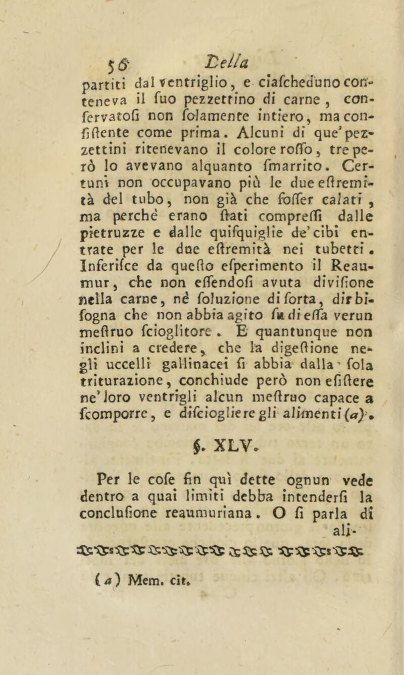 5 (5' Ideila partiti dal ventriglio, e cìafchedunocon- teneva il fuo pezzettino di carne , eon- fervatofi non folamente intiero, ma con- fidente come prima. Alcuni di que'pez- zettini ritenevano il colore roffo, tre pe- rò Io avevano alquanto fmarrito. Cer- tuni non occupavano piò le dueeflremi- tà del tubo, non già che foffer calati , ma perché erano ftati comprelTi dalle pietruzze e dalle quifquiglie de’cibi en- trate per le dne eftremità nei tubetti • Inferifce da quedo efperimento il Reau- mur, che non efìTendofi avuta dividone nella carne, né foluzione di Torta, dirbi- fogna che non abbia agito Tm dieda verun medruo fcioglitore . E quantunque non inclini a credere^ che la digedione ne- gli uccelli gallinacei fi abbia- dalla’ fola triturazione, conchiude però non efidere ne’loro ventrigli alcun medruo capace a feomporre, e difeioglieregli alimentila}-, $. XLV. Per le cofe fin qui dette ognun vede dentro a qual limiti debba intenderfi la conclufione reaumuriana. O fi parla di ali- ( a ) Mem. cit»