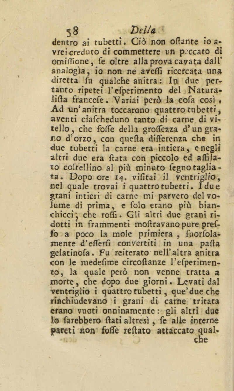 dentro ai tubetti. Ciò non orante io a- vrei creduto di commettere un peccato di omiffione, fé oltre alla prova cavata dall’ analogìa, io non ne aveflTi ricercata una diretta fu qualche anitra; la due per- tanto ripetei refperimento del Natura- Jifta francefe. Variai però la cofa così « Ad -un’anitra toccarono quattro tubetti, aventi ciafeheduno tanto di carne di vi- tello, che foffe della grolTezza d* un gra- no d’orzo, con quefta differenza che in due tubetti la carne era intiera, e negli altri due era ftata con piccolo ed affila- to coltellino al più minuto fegnotaglia- ta. Dopo ore 14. vifitai il ventriglio, nel quale trovai i quattrotubetti. Idue grani intieri di carne mi parvero del vo- Jume di prima, c folo erano più bian- chicci*, che roffi. Gli altri due grani ri- dotti in frammenti moftravano pure pref- fo a poco la mole primiera , fuorfola- mente d’efTerfì convertiti in una parta gelatinofa. Fu reiterato nell’altra anitra con le medefime circoftanze refperimen- to, la quale però non venne tratta a morte, che dopo due giorni. Levati dal ventriglio i quattrotubetti, que’dueche rinchiudevano i grani di carne tritata erano vuoti onninamente ; gli altri due lo farebbero ftati altresì, fe alle interne pareti non* foffe rertato attaccato qual-