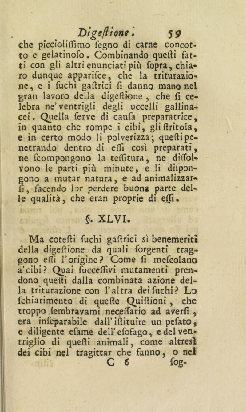 Dfggflionel jp che piccloliffimo fegno dì carne concot- to e gelatinofo. Combinando quefti fat- ti con gli altri enunciati più Copra, chia- ro dunque apparifce, che la triturazio- ne, e i fuchi gaftrici fi danno mano nel gran lavoro della digeftione , che fi ce- lebra ne’ventrigli degli uccelli gallina- cei. Quella ferve di caufa preparatrlce, in quanto che rompe i cibi, gli (tritola, e in certo modo li polverizza; quelli pe- netrando dentro di elfi così preparati, ne fcompongono la tenitura, ne difibl- vono le parti più minute, e li difpon- gono a mutar natura, e ad animalizzar- fi, facendo hr perdere buona parte del- le qualità, che eran proprie di ejlfi. §. XLVI. Ma cotefii fuchi gafirici sì benemeriti della digeftione da quali forgenti trag- gono cffi rorigine? Come fi mefcolano a’cibi? Quai fucccfllvi mutamenti pren- dono quefti dalla combinata azione del- la triturazione con l’altra del fuchi? Lo fchiarimento di quefte Quiftioni, che troppo lembravami neceftario ad averli , era infeparabile dall’iftituire un pefato, e diligente efame dell’efofago, e del ven- triglio di quefti animali, come altresì dei cibi nel tragittar che fanno, o nel