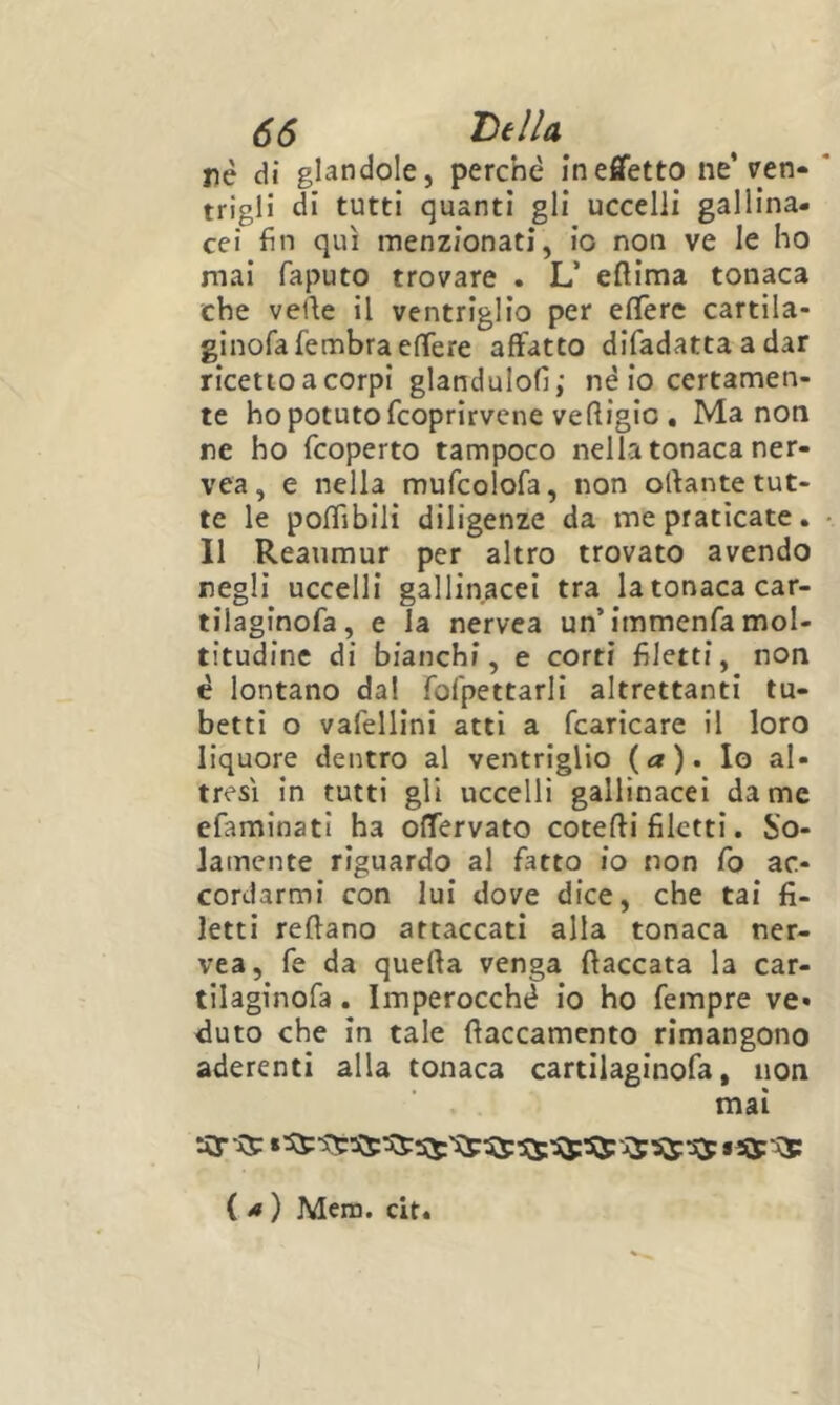nè di glandole, perchè in effetto ne’reti- trigli di tutti quanti gli uccelli gallina- cei fin qui menzionati, io non ve le ho mai faputo trovare . L’ efiima tonaca che velie il ventriglio per eflerc cartila- ginofafembraelTere affatto difadatta a dar ricetto a corpi glandulofi; nè io certamen- te ho potuto fcoprirvene ve lligio . Ma non re ho fcoperto tampoco nella tonaca ner- vea, e nella mufcolofa, non ollante tut- te le poffibili diligenze da me praticate. Il Reaumur per altro trovato avendo negli uccelli gallinacei tra la tonaca car- tilaginofa, e la nervea un’immenfa mol- titudine di bianchi, e corti filetti, non è lontano dal fofpettarli altrettanti tu- betti o vafellini atti a fcaricare il loro liquore dentro al ventriglio (a), lo al- tresì in tutti gli uccelli gallinacei dame efaminati ha offervato cotefti filetti. So- lamente riguardo al fatto io non Co ac- cordarmi con lui dove dice, che tai fi- letti reftano attaccati alla tonaca ner- vea, fe da quella venga fiaccata la car- tilaginofa. Imperocché io ho fempre ve- duto che in tale fiaccamente rimangono aderenti alla tonaca cartilaginofa, non mai ( ^ ) Mera. cit.