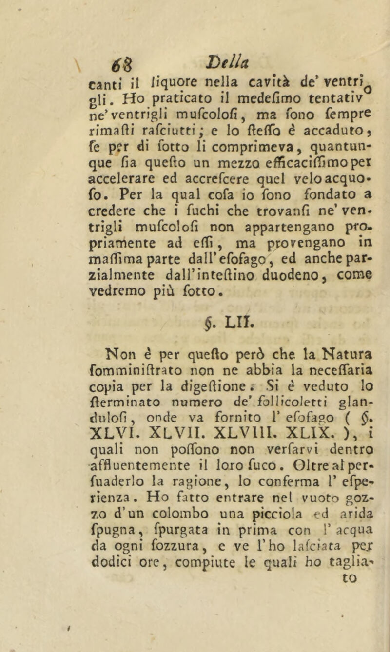 canti il liquore nella cavità de’ ventri^ gli. Ho praticato il medefimo tentativ ne’ventrigli mufcolofi, ma fono Tempre rimarti rafciutti; e lo rtefiTo é accaduto) fe per di fotto li comprimeva, quantun- que fia querto un mezzo efficaciffimoper accelerare ed accrefcere quel velo acquo- fo. Per la qual cofa io fono fondato a credere che i fuchi che trovanfi ne’ ven- trigli mufcolort non appartengano pro- priamente ad erti, ma provengano in martima parte dall’efofago, ed anchepar- zialmente dall’intertino duodeno, come vedremo più fotto. LII. Non é per querto però che la Natura fomminirtrato non ne abbia la necelfaria copia per la digertione ; Si è veduto lo rterminato numero de’ follicoletti glan- dulofi, onde va fornito 1’ efofaao ( XLyi. XLVII. XLVllI. XLIX. ), i quali non portbno non verfarvi dentro affluentemente il loro fuco. Oltre al per- fuaderlo la ragione, lo conferma 1’ efpe- rienza. Ho fatto entrare nel vuoto goz- zo d’un colombo una piccìola ed arida fpugna, fpurgata in prima con l’acqua da ogni fozzura, c ve l’ho lafciata pe.r dodici ore, compiute le quali ho taglia- to *