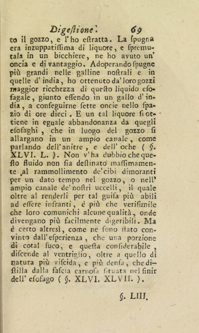 Dìgeflione\ 6^ to il gozzo, e l’ho eftratta. La fpugna era inzuppatillìma di liquore, e fpremu- tala in un bicchiere, ne ho avuto un* oncia e di vantaggio. Adoperando fpugne più grandi nelle galline noftrali e in quelle d’india, ho ottenuto da’loro gozzi iHaggior ricchezza di quello liquido efo« fagaie, giunto efTendo in un gallo d’in- dia , a confeguirne fette onde nello fpa- zìo di ore dieci . E un tal liquore fi ot» * tiene in eguale abbandonanza da quegli cfofaghi , che in luogo del gozzo fi allargano in un ampio canale , come parlando dell’anitre , e dell’ oche ( XLVI. L. ). Non v’ha dubbio cheque- flo fluido non fia deflinato maffimamen- te ^al rammollimento de’cibì dimoranti per un dato tempo nel gozzo, o nell* ampio canale de’noflri uccelli, il quale oltre al renderli per tal guifa più abili ad eflcre infranti, è più che verifìmile che loro comunichi alcune qualità, onde divengano più facilmente digeribili. Ma è certo altresì, come ne fono (lato con- vinto dall’efperienza , che una porzione di cotal fuco, e quella conlìderabile , difcende al ventriglio, oltre a quello dì natura più vifcida, e p'ù denfa , chedì- fiilla dalla fafcia carnofa liruata nel finir deli’efofago ( §, XLVI. XLVIL ). §. LUI,