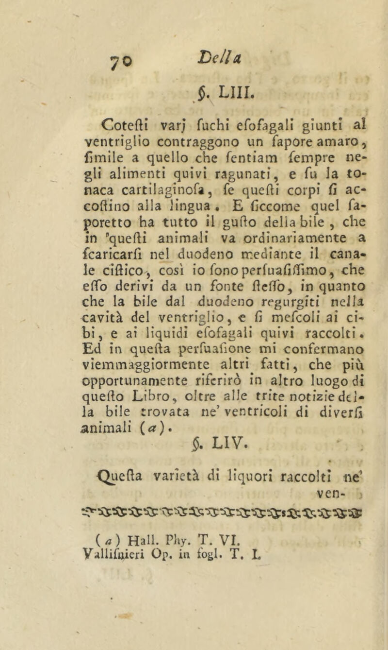 7© §. LUI. Cotefti varj fuchi efofagall giunti al ventrìglio contraggono un fapore amaro, limile a quello che fentiam fempre ne- gli alimenti quivi ragunati, e fu Ja to- naca cartilaginofa, fe quefti corpi fi ac- coftino alla lingua . E ficcome quel fa- poretto ha tutto il gufto della bile , che in quelli animali va ordinariamente a fcaricarfi nel duodeno mediante il cana- le ciftico , così io fono perfuafifiimo, che effo derivi da un fonte fìclTb, in quanto che la bile dal duodeno regurgiti nella cavità del ventriglio, c fi mefcoli ai ci- bi, e ai liquidi efofagali quivi raccolti. Ed in quella perfuafione mi confermano viemmaggiormente altri fatti, che più opportunamente riferirò in altro luogo di quello Libro, oltre alle trite notizie del- la bile trovata ne’ ventricoli di diverfi animali {a), §. LIV. ' . Quella varietà dì liquori raccolti ne’ ven- ) ( ) Hall. Pliy. T. VI. Vallifuieri Op. in fogl. T. L
