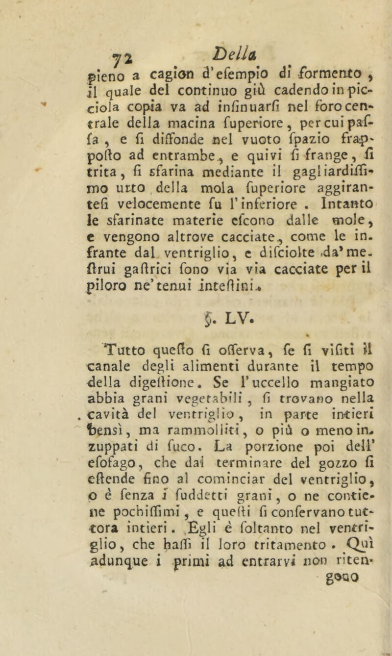 y2 DsIIcl pieno a cagion d’efempio di ibrmento , il quale del continuo giù cadendo in pic- ciola copia va ad infin uarfi nel foro cen- trale della macina fuperiore, percuipaf- fa , e fi diffonde nel vuoto fpazio frap' porto ad entrambe^ e quivi fi frange, il trita, fi sfarina mediante il gagliardiifi- mo urto della mola fuperiore aggiran- tefi velocemente fu l’inferiore . Intanto le sfarinate materie cfcono dalle mole, c vengono altrove cacciate, come le in. frante dal ventriglio, c difciolte .da*me. fìrui gartrici fono via via cacciate perii piloro ne’tenui intertini.* 5. LV. « Tutto querto fi offerva, fe fi vìfiti il canale degli alimenti durante il tempo della digertione. Se l’uccello mangiato abbia grani vegetabili , fi trovano nella cavità del ventriglio, in parte intieri fjensì, ma rammolliti, o più o meno in. zuppati di fuco. La porzione poi dell’ efofago, che dai terminare del goz.zo fi eftende fino al cominciar del ventriglio, p é fenza j fuddetti grani, o ne contie- ne pochiffimi, e queìti fi confervano tut- tora intieri. ,Egli è foltanto nel ventri- glio, che baffi il loro tritamento . Qui adunque i primi ad entrarvi non riten- gono