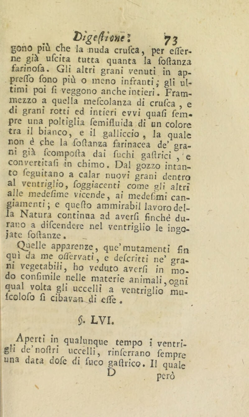 Dìge(froMeì '^5 goho^ più c^e la nuda crufca, per elTer- ne già ufcita tutta quanta la foftanza faWnola. Gli altri grani venuti in ap- prelTb fono più o meno infranti; gli ul- timi poi fi veggono anche intieri. Fram- mezzo a quella mefcolanza di crufca , e di grani rotti ed intieri ovvi quafi fem« pre una poltiglia femifluida di un colore tra il bianco, e il gallicelo , la quale non é che la fofianza farinacea de’ gra- ni già feorapofia dai fuchi gaftrici 'e convertitali in chimo. Dai gozzo intan- to feguitano a calar nuovi grani dentro al ventriglio, foggiacenti come gli altri alle medefime vicende^ ai medefimi can- giamenti, e quello amrnirabil lavorodel- la Natura continua ad averli finché du- rano a difeendere nel ventriglio le inoQ- jate fofianze. _ ° puelle apparenze, que’mutamenti fin qui da me ofiervati, e deferitti ne’ gra- ni vegetabili, ho veduto averli in mo- do confimile nelle materie animali^osni qual volta gli uccelli a ventriglio mu- Icolofo fi cibavan di elfe . LVI. Aperti in qualunque tempo i ventri- gh de nofiri uccelli, rinfcrrano fempre una data dofe di fuco gafirico. Il quale ^ però