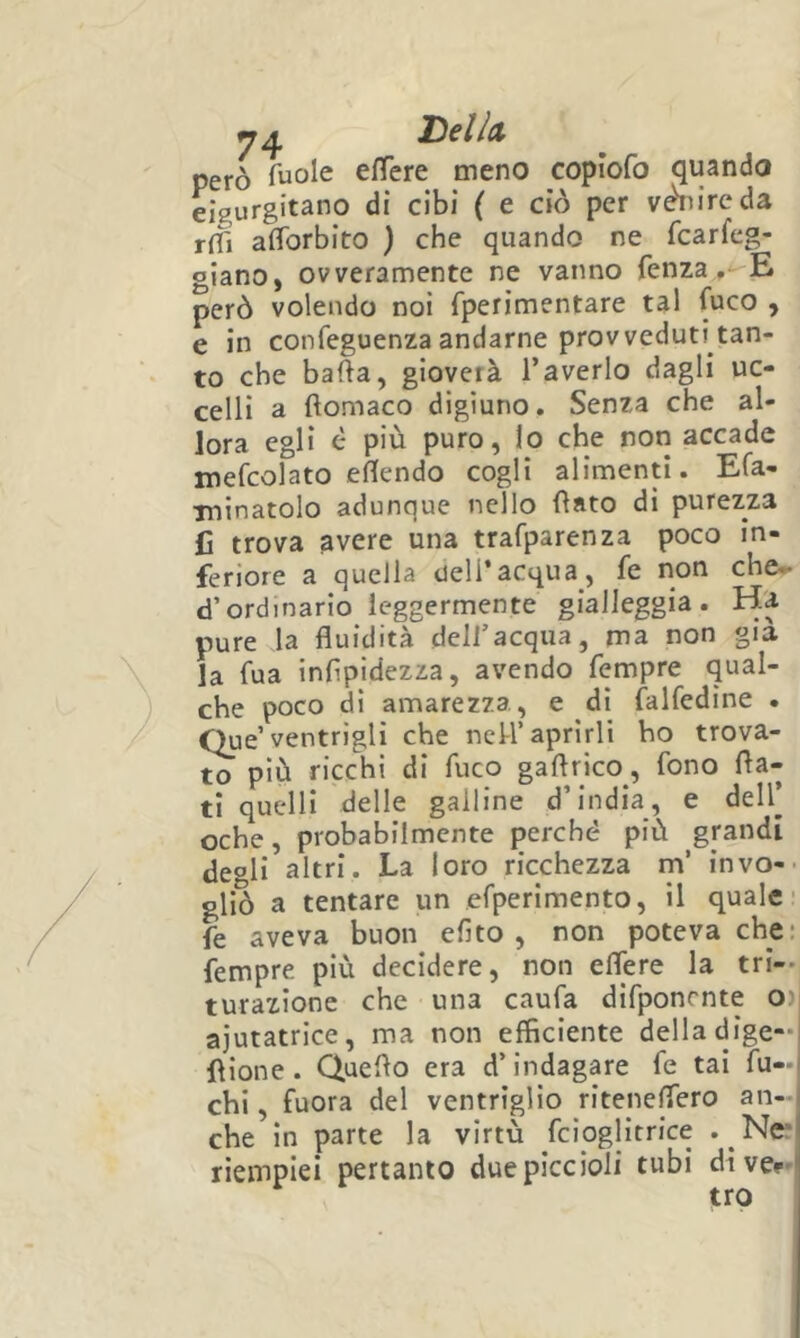 però ^uole efTere meno copiofo quando eigurgitano di cibi ( e ciò per vwireda r(fi afforbito ) che quando ne fcarfcg- giano, ovveramente ne vanno fenza .--E però volendo noi fperimentare tal fuco , e in confeguenza andarne provveduti tan- to che bada, gioverà l’averlo dagli uc- celli a ftomaco digiuno. Senza che al- lora egli è più puro, lo che noti accade mefcolato emendo cogli alimenti. Efa- ininatolo adunque nello fìato di purezza fi trova gvere una trafparenza poco in- feriore a quella dell’acqua, fe non che- d’ordinario leggermente gialleggia. Ha pure la fluidità dell’acqua, ma non già la fua inflpidezza, avendo Tempre qual- che poco di amarezza, e dì falfedine . Que’ventrigli che neU’aprirli ho trova- to più ricchi di fuco gaflrico, fono fla- ti quelli delle galline d’india, e dell’ oche, probabilmente perché più grandi deoli altri. La loro ricchezza m’ invo-- gliò a tentare un efperimento, il quale- fe aveva buon efito , non poteva che: Tempre più decidere, non eflère la tri-- turazione che una caufa difponrnte O) ajutatrice, ma non efficiente delladige-i flione. Queflo era d’indagare fe tai fu- chi, fuora del ventriglio riteneflero an- che in parte la virtù fcioglitrice . Ner riemplei pertanto due piccioli tubi divep-'