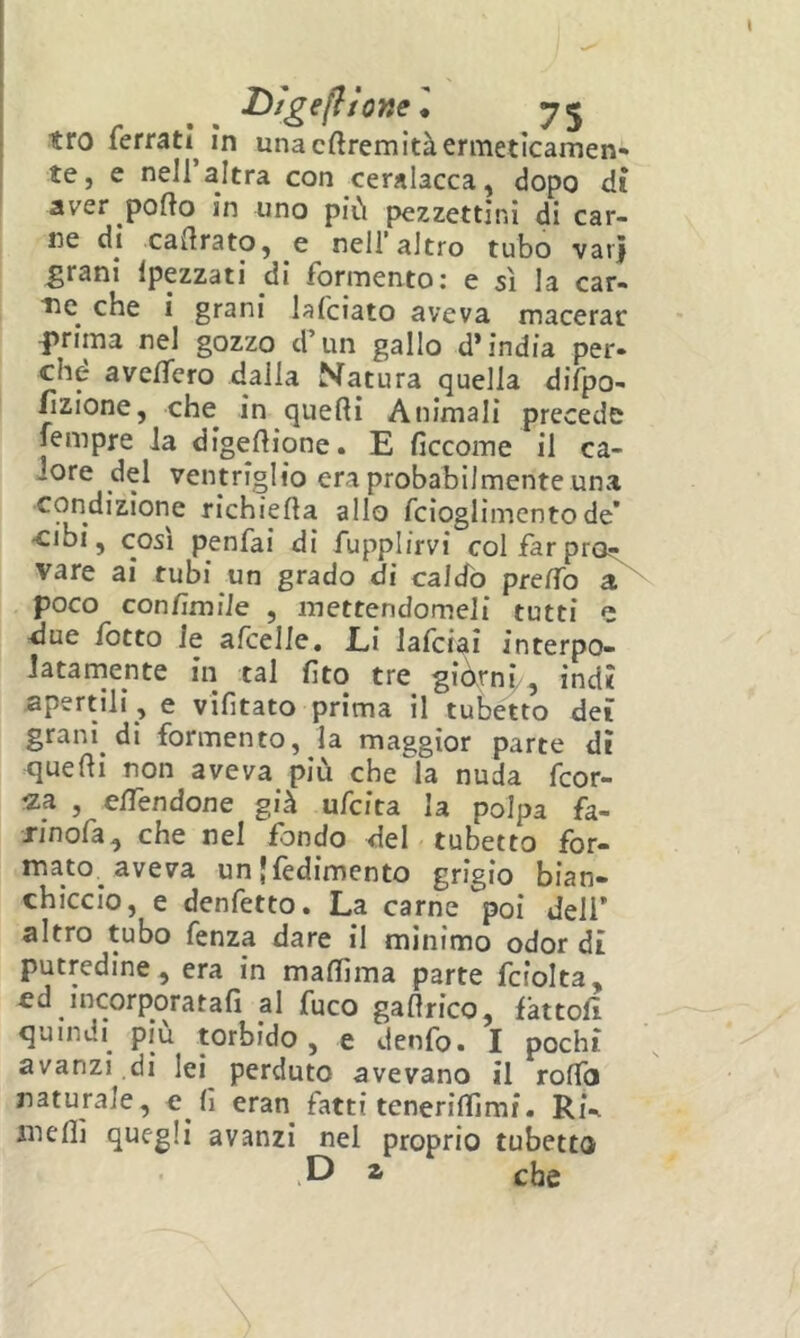 D/gefifone l tro ferrati^ in una cftremità ermeticamen- te, e nell altra con ceralacca, dopo dì aver porto in uno più pezzettini di car- ne di cartrato, e nell’altro tubo varj grani Ipezzati di formento: e sì la car- Tie^ che i grani lafciato aveva macerar f>rima nel gozzo d’un gallo d’india per- ché averterò dalla Natura quella difpo- hzione, che in querti Animali precede jempre Ja digertione. E ficcome il ca- lore del ventriglio era probabilmente una c^dizione richierta allo fcioglimcntode* •cibi, così penfai di fupplirvi colfarpros^ vare ai rubi un grado di caldo prertb a poco conrtmiie , mettendomeli tutti due rotto le afcelle. Li lafciai interpo- latamente in tal fito tre gidrni>, indi apertili , e vifitato prima il tubétto dei granì di formento, la maggior parte dì querti non aveva più che la nuda Teor- ia , elTendone già ufeita la polpa fa- Jinofa, che nel fondo del tubetto for- ^veva un}{èdimento grigio bian- chiccio, e denfetto. La carne poi deli’ altro tubo fenza dare il minimo odor dì putredine, era in martìma parte fciolta, ed incorporatali al fuco gaflrico, fattoli quindi più torbido, e denfo. I pochi avanzi di lei perduto avevano il rolTo naturale, e li eran fatti tenerirtlmi. Rk inerti quegli avanzi nel proprio tubetto a che