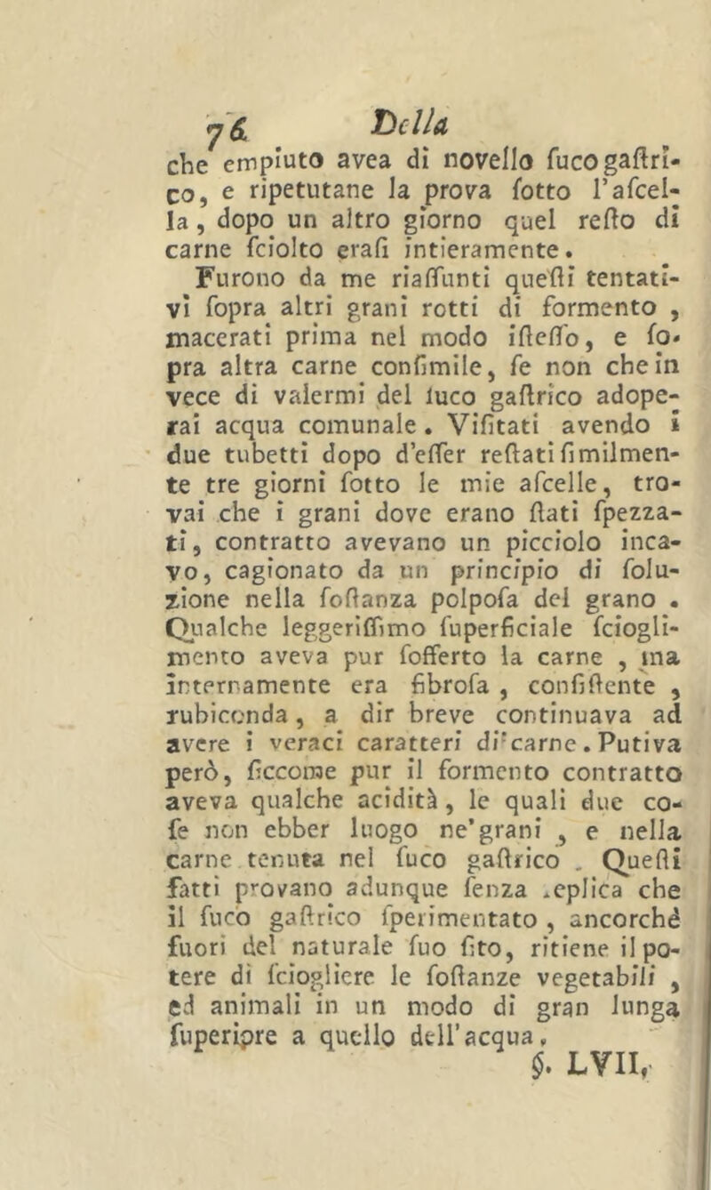 S. T)cIIa che empiuto avea dì novello fucogaftri- co, e ripetutane la prova fotto Tafcel- la, dopo un altro giorno quel redo di carne fciolto erafi intieramente. Furono da me riafìTuntl que'fli tentati- vi fopra altri granì rotti di formento , macerati prima nel modo iftefl'o, e io» pra altra carne conlimile, fe non che in vece di valermi del luco gallrico adope- rai acqua comunale. Vifìtati avendo » due tubetti dopo d’elTer reftati fimilmen- te tre giorni fotto le mie afcelle, tro- vai che ì grani dove erano flati fpezza- ti, contratto avevano un picciolo inca- vo, cagionato da un principio di foJu- zione nella foflanza polpofa del grano . Qualche leggeriflimo fuperficiale fciogli- mento aveva pur fofferto la carne , ma Internamente era fibrofa , confiftente , rubiconda, a dir breve continuava ad avere ì veraci caratteri di'carne. Putiva però, flccorae pur il formento contratto aveva qualche acidità, le quali due co- fe non ebber luogo ne’grani , e nella carne tenuta nel fuco gaflrico . Quelli fatti provano adunque fenza replica che il fuco gaflrico fperimentato , ancorché fuori del naturale fuo flto, ritiene il po- tere di Icioglicre le foflanze vegetabili , ed animali in un modo di gran lunga fuperipre a quello dell’acqua, LVII,