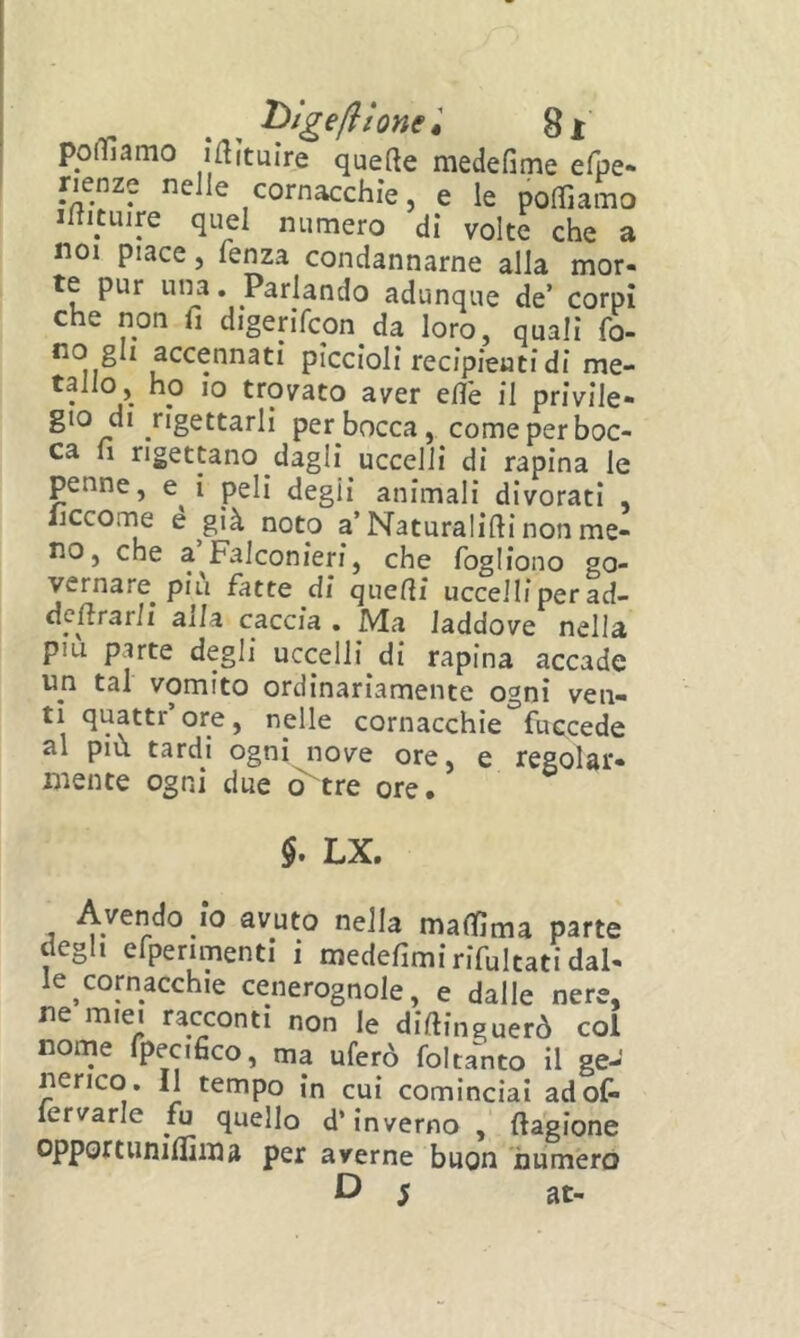 hlgefllonel ponfìamo inìtuìre quefte medefime efpe» rienze nelle cornacchie, e le poffiamo iltituire quel numero di volte che a noi piace, lenza condannarne alla mor- te pur una. Parlando adunque de’ corpi che non fi digerifcon da loro, quali fo- no gli accennati piccioli recipienti di me- tallo, ho IO trovato aver efi'e il privile- gio di rigettarli per bocca, come per boc- ca fi rigettano dagli uccelli di rapina le penne, e i peli degli animali divorati , liccorne e già noto a’Naturalifii non me- no, che a Falconieri, che fogliono go- vernare piu fatte di quefìi uccelli per ad- defirarli aila caccia . Ma laddove nella piu parte degli uccelli di rapina accade un tal vomito ordinariamente ogni ven- ti quattr’ore, nelle cornacchie fuccede al più tardi ogni nove ore, e regolar- mente ogni due o^tre ore. $. LX. Avendo io avuto nella maifima parte degli efperimenti i medefimirifultati dal- le cornacchie cenerognole, e dalle nere, ne miei racconti non le diftinguerò col nome fpecifico, ma uferò foltanto il ge- nerico. Il tempo in cui cominciai adoC* lervarle fu quello d’inverno, fiagione opportuniflìma per averne buon numerò 5 at-
