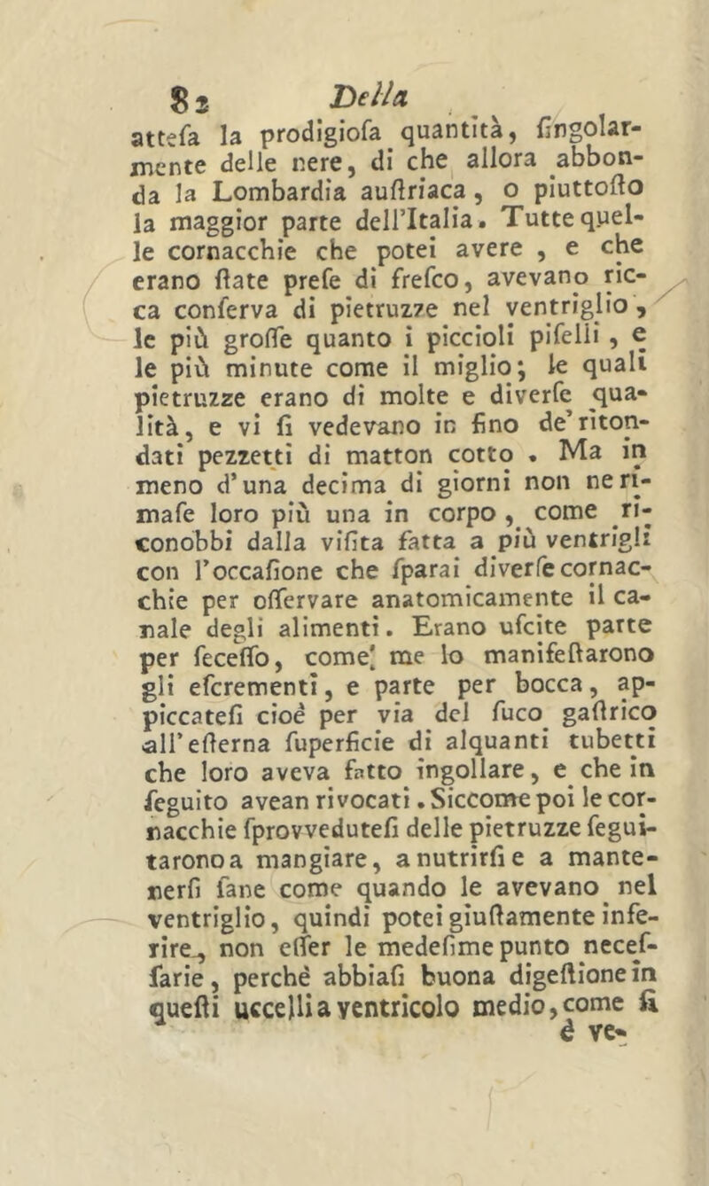 attefa la prod!giofa_ quantità, {ingolar- jncnte delle nere, di che allora abbon- da la Lombardia aufìriaca, o piuttofto la maggior parte deU’Italia. Tutte quel- le cornacchie che potei avere , e che erano fìate prefe di frefco, avevano ric- ca conferva di pietruz7e nel ventriglio , le più grolTe quanto i piccioli pifelii, e le più minute come il miglio; le quali pietruzze erano dì molte e diverfe qua- lità, e vi fi vedevano in fino de’rìton- dati pezzetti di matton cotto . Ma in meno d’una decima di giorni non neri- mafe loro più una in corpo come ri- conobbi dalla vifita fatta a più ventrigli con l’occafione che fparai diverfe cornac- chie per oflTervare anatomicamente il ca- nale degli alimenti. Erano ufcite parte per feceffo, come[ me lo manifeftarono gli efcrementi, e parte per bocca, ap- piccateli cioè per via del fuco^ gafirico ■ali’edema fuperficie di alquanti tubetti che loro aveva fatto ingollare, che In feguito avean rivocati. Sicconae poi le cor- nacchie fprovvedutefi delle pietruzze fegui- taronoa mangiare, a nutrirli e a mante- nerfi fané come quando le avevano nel ventriglio, quindi poteigiudamenteinfe- rire-, non elTer le medefime punto necef- farie, perchè abbiali buona digellione in quelli uccelli a ventricolo medio, come fi