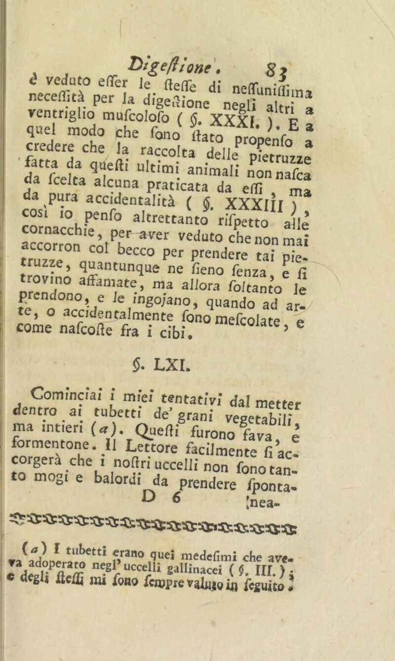 I . j ^ ^‘g^lHone. Si neceflità pe/L d;ge2b„e‘‘^egl‘i“a!trìa ;TtrcKi da fcelta alcuna praticata da efiì ma da pura accidentalità ( §, XXXIII ) COSI IO penfo altrettanto rifpttto alle accoKon’ r’’^ «on mai truzaa n,?' P''™‘lere tai pie- Ifovlnn ne fieno fenza, e fi , affamate f ma allora foitanto le 1 /^solano, quando ad 1 te, o accidentalmente fonomefcolate e I come nafcofle fra i cibi. ^ $. LXL Cominciai ì miei tentativi dal metter ^ dentro ai tubetti de grani vegetabili I ma intieri (a), Qaefìi furono fava è ; formentone. Il Lettore facilmente fi ac- corgerà che i nofiri uccelli non fonotan- to mogi e balordi da prendere fpoaZ ^ ^ Inea- (a) I tubetti erano quei medefimi rb** av- « degli iteifi im fono fcmprevalnioifl fcsuito*
