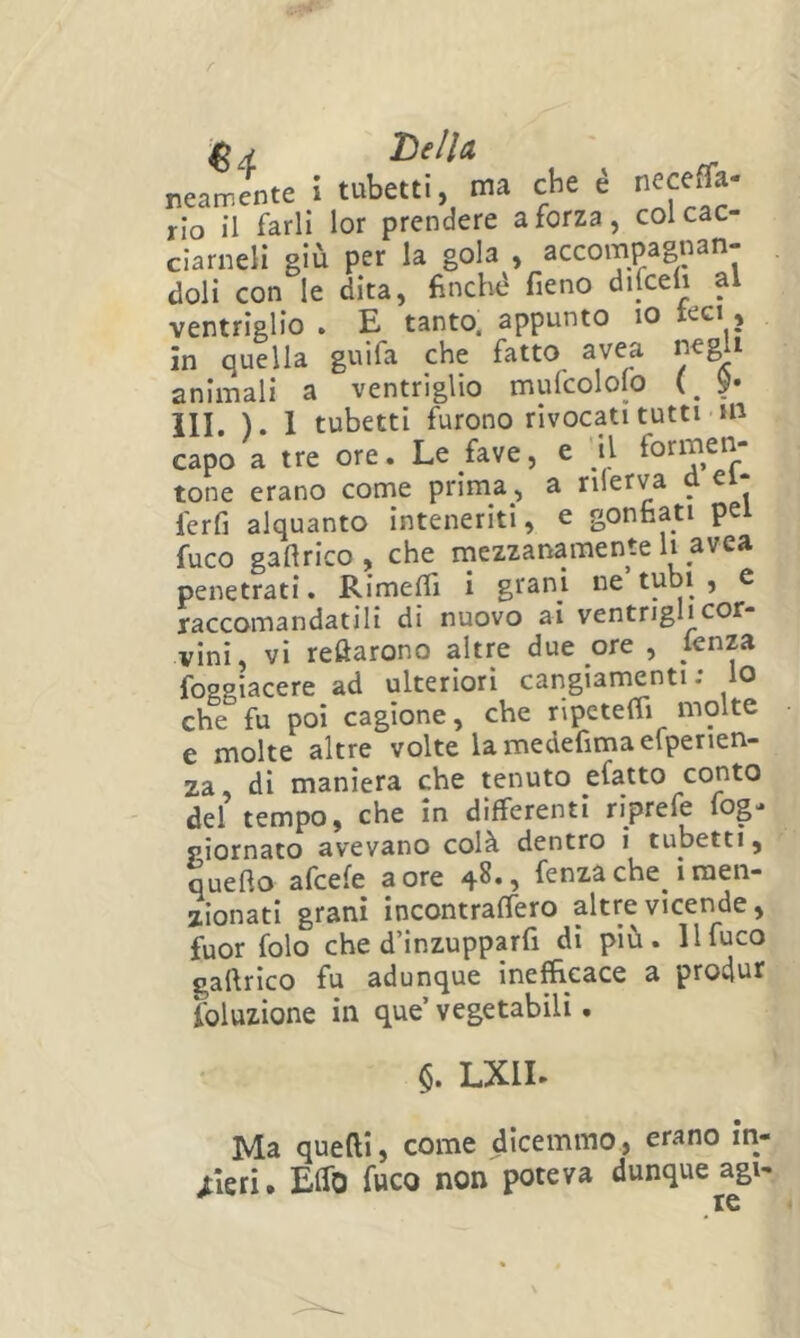 Tielìa ' reamente ! tubetti ma che è neceffa- rio il farli lor prendere a forza, col cac- ciameli giù per la gola , accompagnan- doli con le dita, finché fieno difcefi al ventriglio . E tanto, appunto io teci, in quella guifa che fatto avea negli animali a ventriglio mulcololo (, 9« III. ). 1 tubetti furono rivocati tutti HI capo a tre ore. Le fave, e ’il formen; tone erano come prima, a nlerv^a d el- ferfi alquanto inteneriti, e gonfiati pei fuco gafirico, che inezzanamente h avea penetrati. Rimefli i grani ne tubi , c raccomandatili di nuovo ai ventrighcor- vini, vi recarono altre due ore , lenza foggiacere ad ulteriori cangiamenti: lo che fu poi cagione, che ripctelTi molte e molte altre volte lamedefimaelpenen- za, di maniera che tenuto efatto conto del tempo, che in differenti riprefe fog- piornato avevano colà dentro i tubetti, quello afcefe a ore 48., fenza che_ i naen- zionatl grani incontralfero altre vicende, fuor folo che d’inzupparfi di più. 11 fuco gallrico fu adunque inefficace a produr foluzione in que vegetabili. §. LXIL Ma quelli, come dicemmo, erano iti- /leri. Elfo fuco non poteva dunque agi-