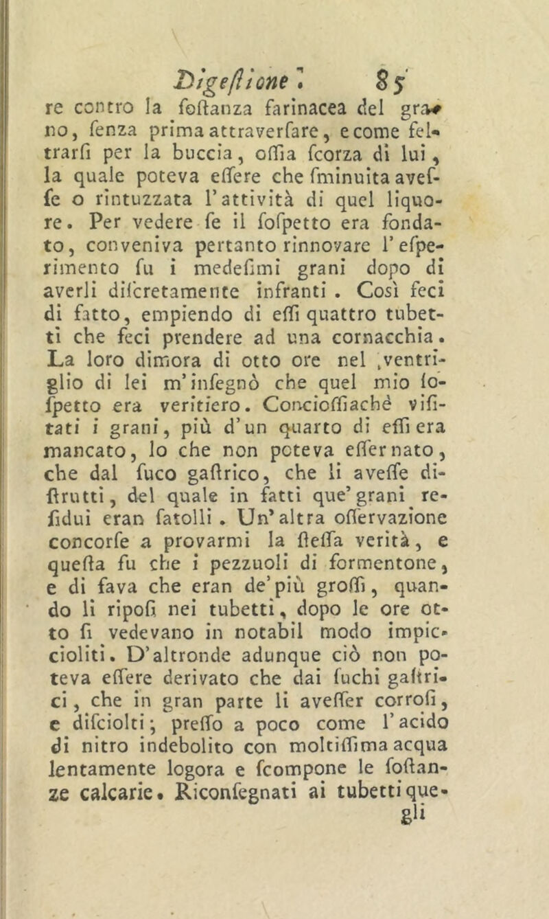 riigeftÌQne''» §5 re contro la foftanza farinacea del gra# no, fenza prima attraverfare, e come fel*» trarfi per la buccia, oflìa fcorza di lui, la quale poteva efìfere che fmlnuita avef- fe o rintuzzata l’attività di quel liquo- re. Per vedere fe il fofpetto era fonda- to, conveniva pertanto rinnovare 1’efpe- rimento fu i medefimi grani dopo di averli dilcretamence infranti . Così feci di fatto, empiendo di elfi quattro tubet- ti che feci prendere ad una cornacchia. La loro dimora di otto ore nel .ventri- glio di lei m’infegnò che quel mio lo- fpetto era veritiero. Cor^cioffiaché vifi- tati i grani, più d’un quarto di elfi era mancato, lo che non poteva elfernato, che dal fuco gaflrlco, che li avelfe di- lìrutti, del quale in fatti que’grani re- fidui eran fatolli . Un’altra ofl'ervazione concorfe a provarmi la fielTa verità, e quella fu che i pezzuoli di formentone, e di fava che eran de’ più grolfi, quan- do li ripofi nei tubetti, dopo le ore ot- to fi vedevano in notabil modo impic- cioliti. D’altronde adunque ciò non po- teva eflere derivato che dai fuchi galtri- ci, che in gran parte li avelfer corrofi, c difciolti -, prelTo a poco come l’acido di nitro indebolito con moltilfima acqua lentamente logora e fcompone le follan- ze calcarie# Riconfegnati ai tubettique-