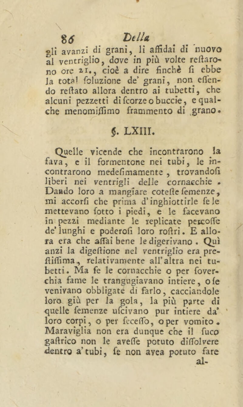 \ 85 DelU gli avanzi di grani, li affidai di nuovo al ventriglio, dove in più volte reftaro- no ore zi., cioè a dire finché fi ebbe la total fcluzione de’ grani, non eflen- do reftato allora dentro ai tubetti, che alcuni pezzetti di fcorzeo buccio, e qual- che inenomiffimo frammento di grano* $. LXIII. Quelle vicende che incontrarono la fava, c il formentone nei tubi, le in- contrarono medefimamente , trovandoli liberi nei ventrigli delle cornacchie . Daado loro a mangiare cotefie femenze, mi accorfi che prima d’inghiottirle fele mettevano fotto i piedi, e le facevano in pezzi mediante le replicate petcofie de’lunghi e poderofi loro rofiri. E allo- ra era che alTal bene le digerivano . Qui anzi la digeftione nel ventriglio era pre- fiiffima, relativamente all’altra nei tu- betti. Ma fe le cornacchie o per fover- chia fame le trangugiavano intiere, o fe venivano obbligate di farlo, cacciandole loro giù per la gola, la più parte di quelle femenze ufcivano pur intiere da* ‘ loro corpi, o per fecefib, oper vomito* Maraviglia non era dunque che il fuco gafirlco non le aveffc potuto difiblvere «lentro a’tubi, fe non avea potuto fare
