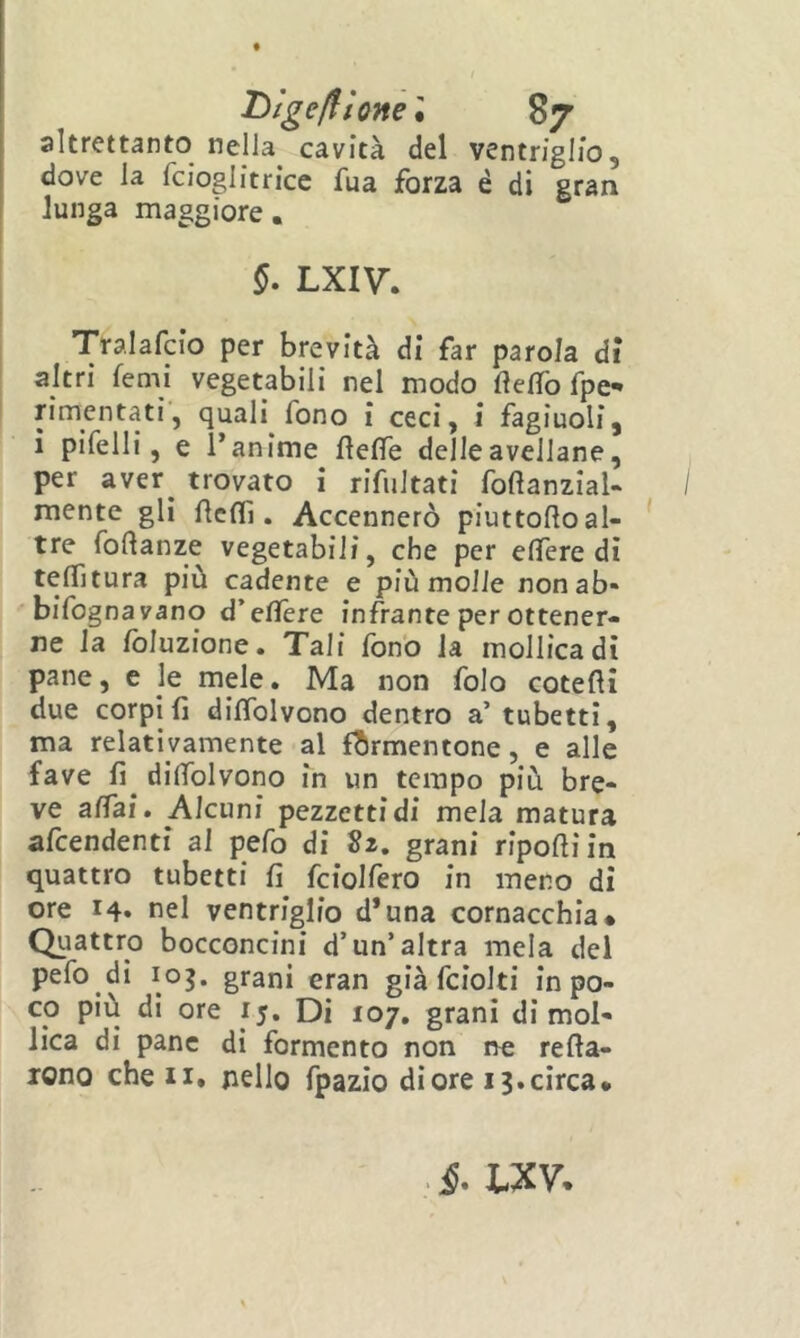 Ùtgeftìone't 87 altrettanto nella cavità del ventriglio, dove la fcioglitricc fua forza é di gran lunga maggiore. ^ LXIV. Tralafcio per brevità di far parola dì altri femi vegetabili nel modo flefìTo fpe- rimentati', quali fono i ceci, i fagiuoli, ì pifelli, e Tanime fìeffe delle avellane, per aver^ trovato i rifultati foftanzial- mente gli Ae(fi. Accennerò piuttoftoal- tre foftanze vegetabili, che per eflere di testura più cadente e più molle non ab- bifognavano d’eflTere infrante per ottener- ne la foluzione. Tali fono la mollica dì pane, e le mele. Ma non folo cotefìi due corpi fi difibivono dentro a’ tubetti, ma relativamente al formentone, e alle fave fi dilfolvono in un tempo più bre- ve affai. Alcuni pezzetti di mela matura afeendenti al pefo di Sz, grani riporti in quattro tubetti fi fciolfero in meno di ore 14. nel ventriglio d’una cornacchia* Quattro bocconcini d’un’altra mela del pefo di 103. grani eran già fciolti in po- co più dì ore 15. Di 107. grani dì mol- lica di pane di fermento non ne rerta- rono che ii. nello fpazio di ore 13.circa*