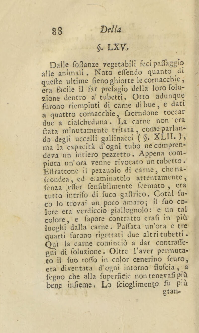 8S Iòdici LX\r, Dalle foflanze vegetabili feci paiTagg'.o alle animali, Noto effendo quanto di quefte ultime fieno ghiotte le cornacchie , era facile il far prefagio della loro folu- zlone dentro a tubetti. Otto adunque furono riempiuti di carne di bue, e dati a quattro cornacchie, facendone toccar due a ciafcheduna. La carne non era fiata minutamente tritata, come parlan- do degli uccelli gallinacei ( §• XLII. ), ma la capacità d’ogni tubo ne compren- deva un intiero pezzetto. Appena com- piuta un’ora venne rivocato un tubetto. Eflrattone il pezzuole di carne, chena- feondea, ed e.aminatolo attentamente, fenza '.effer fenfibilmcnte Scemato , era tutto intrifo di fuco gadrico. Cotal fu- co lo trovai un poco amaro; il fuo co- lore era verdiccio giallognolo: e un taj colore, e fapore contratto erafi in più luoghi dalla carne. PalTata un’ora e tre quarti furono rigettati due altri tubetti. Qui la carne cominciò a dar contraffe- ci di foluzione. Oltre l’aver permuta- to il fuo roffo in color cenerino feuro, era diventata d’ogni intorno flofeia, a fegno che alla fuperficie non tenqvafi più bene infieine. Lo fcioglimento f^ gtan»