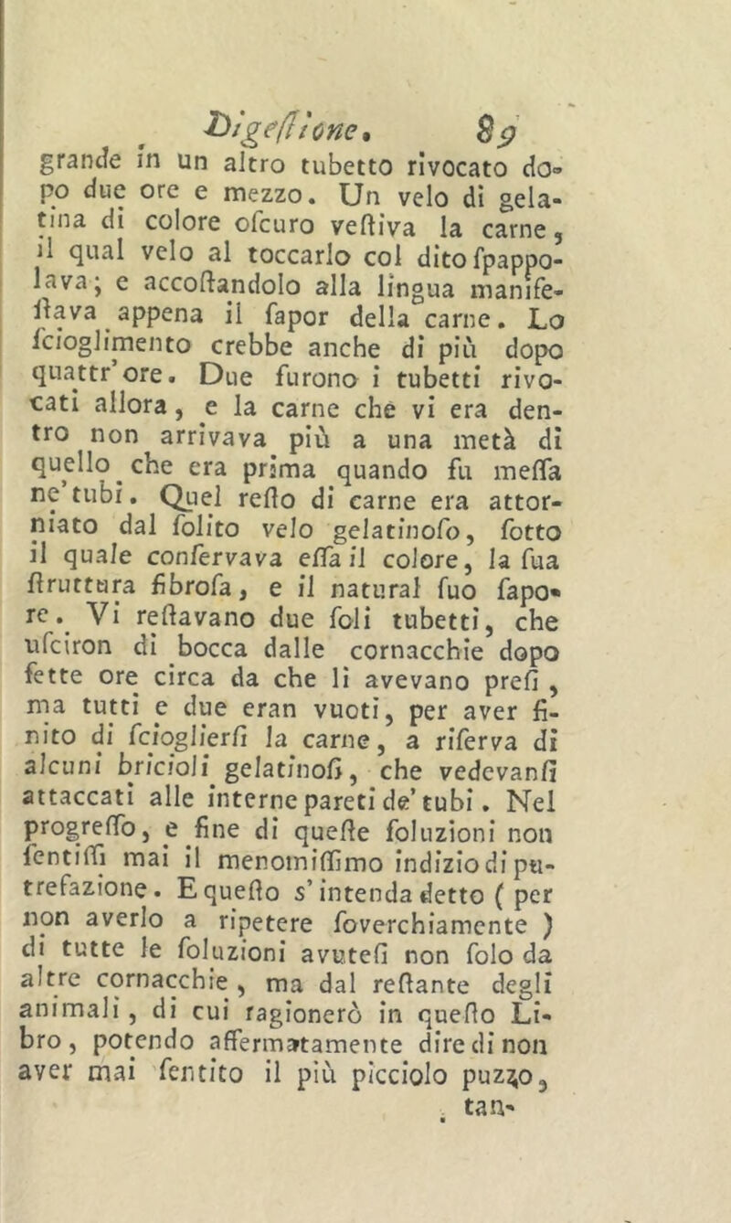 htgeflhncn Bsf grande m un altro tubetto rivocato do- po due ore e mezzo. Un velo dì gela- tina di colore ofcuro veftiva la carne ; il qual velo al toccarlo col ditofpappo- lava* e accodandolo alla lingua manife- dava appena il fapor della carne. Lo Icioglimento crebbe anche di più dopo quattr ore. Due furono i tubetti rivo- catl allora, e la carne che vi era den- tro non arrivava più a una metà di quello che era prima quando fu meda ne tubi. Quel redo di carne era attor- niato dal folito velo gelatinofo, lòtto il quale confervava eda il colore, la dia druttara fìbrofa, e il naturai fuo fapo« ic. Vi redavano due foli tubetti, che ufciron dì bocca dalle cornacchie dopo fette ore circa da che li avevano prefi , ina tutti e due eran vuoti, per aver fi- nito di fciqglierfi la carne, a riferva di alcuni brìcioli gelatinofi, che vedevanfi attaccati alle interne pareti de’tubi, Nel progredb, e fine di quede foliizioni non fentidì mai il menomidìmo indizio di pu- trefazione. Equedo s’intenda detto ( per non averlo a ripetere foverchiamcnte ) di tutte le foluzioni avuteli non folo da altre cornacchie , ma dal redante degli animali, di cui ragionerò in quedo Li- bro, potendo affermatamente dire di non aver mai 'fentito il più picciolo puzj^o, tan-