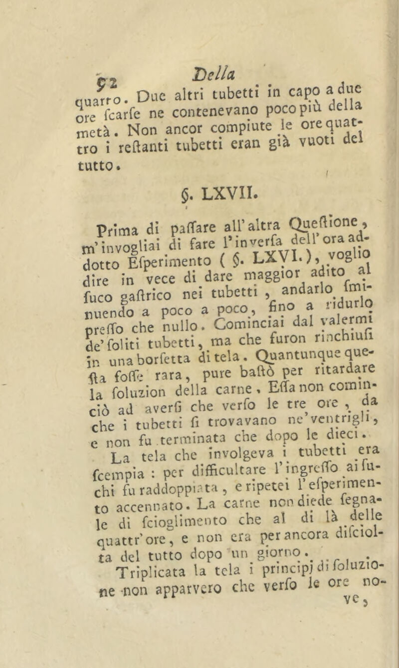 aJrtì. Due altri'tubetti in capoa dne ore Tearfe ne contenevano poco più della metà. Non ancor compiute le ore quat- tro i reftanti tubetti eran già vuoti del tutto. j I Prima di pacare all’altra iioJ Ai fare Pinverfa dell ora ad- m’invogliai di tare 1 in eud dotto Efperimento ( $. dire in vece di dare maggior adito al fuco gaflrico nei tubetti , nuendo a poco a poco, fino a ndurlq preffo che nullo. Cominciai dal valermi L’foliti tubetti, ma che furon nnchiufi in unaborfetta ditela. Quantunqueque- foff* rara, pure ballò per ritardare la foluzion della carne, Effanon cornili- ciò ad averli che verfo le tre ore da che i tubetti fi trovavano ne ventrigli, e non fu terminata che dopo le dieci. La tela che involgeva t tubetti era feempia : per difficultare chi fu raddoppiata, e ripetei 1 efperimen- to accennato. La carne non diede fegna- le dì fcioglimento che al di U delle quattr’ore, e non era per ancora dilcioi- ta del tutto dopo ^un_ giorno rroin7m Triplicata la tela i principi di foJuzio- ne -non apparvero che verfo le ore no- yc ^