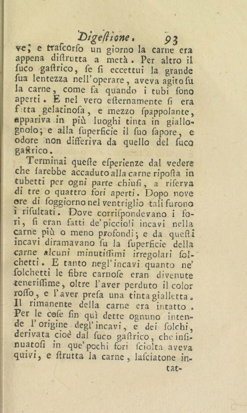 I>lg€(ltone » ve5 e trafeorfo un giorno la carne era appena diflrutta a metà. Per altro il ^ fuco gaftrico, fé fi eccettui la grande fua lentezza nell’operare, aveva agitofu la carne, come fa quando i tubi fono ' aperti • E nel vero efternamente fi era f!tta gelatinofa, e mezzo fpappolante, appariva in più luoghi tinta in giallo- gnolo; e alla^ fuperficie il fuo fapore, e I odore non differiva da quello del fuco gaftrico. 1 Terminai quelle efperlenze dal vedere I che farebbe accaduto alla carne ripofia in ! tubetti per ogni parte chiufi, a riferva di tre o quattro fori aperti. Dopo nove ! ore di foggiorno nel ventriglio tali furono ! ì rifultati, Dove corrifpondevano i fo- ti, fi cran fatti de’piccioli incavi nella j carne più o meno profondi; e da quefii incavi diramavano fu la fuperficie della carile^ alcuni minutiffimi irregolari fbl-' chetti. E tanto negl’incavi quanto ne’ folchetti le fibre carnofe eran divenute -teneriffime, oltre l’aver perduto il color : roffo, e 1 aver prefa una tinta gialletta » Il rimanente della carne era intatto . ! Per le cofe fin qui dette ognuno inten- i de 1 origine degl’incavi, e dei folchi, derivata cioè dal fuco gafirico, che inll- i nuatofi in que’pochi fori fciolta aveva , quivi, e firutta la carne, lafciatone in- ' tat-