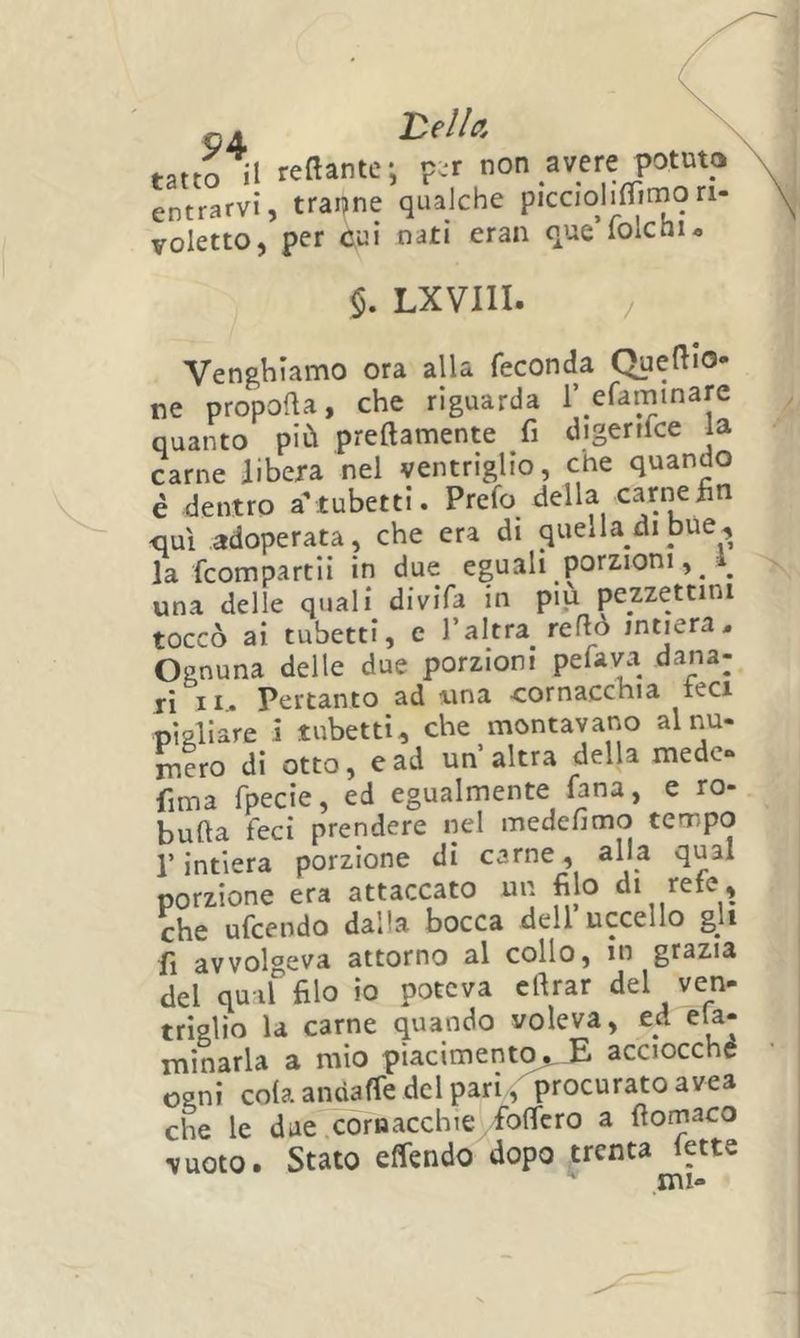 oji tatto il reftante-, p.r non avere potuto entrarvi, traine qualche piccoli^flimon- voletto, per cui nati eran que lolcnu $. LXVIII. / Ven&amp;hianno ora alla feconda Quello* ne propolla, che riguarda l’efaminare quanto più preftamente fi digenfce la carne libera nel ventriglio, che quando é dentro a’ tubettl. Prefo della carne fin <juì adoperata, che era di quella di bue, la fcompartii in due eguali porzioni, ^ ^ una delle quali divifa in più pezzettini toccò ai tubetti, e l’altra reflò intiera< Ognuna delle due porzioni pefai^a dana- li II. Pertanto ad una cornacchia teci pigliare i tubetti, che montavano al nu- mero di otto, e ad un altra della mede» fima rpecie, ed egualmente fana, e ro- bufta feci prendere nel medefimo tempo r intiera porzione di carne, alla qual porzione era attaccato un filo di rete, che ufccodo dcillci bocca dell uccello gli fi avvolgeva attorno al collo, in grazia del quiffilo io poteva eftrar del ven- triglio la carne quando voleva, ed eU- minarla a mio piacimento,. E acciocché ogni cola andaffe del pari, procurato avea che le due .cornacchie folfcro a ftomaco vuoto. Stato elfendo dopo trenta fette ini-