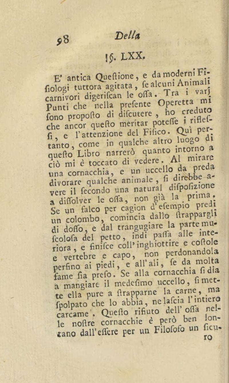 ,8 Bell» JliXX» E* antica Queftione, e fiologi tuttora agitata, carnivori digerifcan le ofla. Tra i ) Punti Jhe ®Klla prefente Operetta rn^ fono propofto di difcutere , ho che aLo*; quefto ' P°«‘^Vu['per: fi e l’attenzione del Fihco. P tanto come in qualche altro luogo 'S Libro nar?er6 * 2iò mi è da p?eda dlvorare qualche A„^|^one vere il fecondo una natura^ ^^Tma a diflblver le offa, non già la _ prima. Se un falco per cagìon d’efempio pre un colombo, ^^^^t^m^ di doffo, e dal la parte m fcolofa del petto, indi paffa ^He mte rìora, e finifce coll» inghiottire e cofto e e vertebre e capo, non perfino ai piedi, e all ali, fe da fame fia prefo. Se alla cornacchia fi dia à mangiare il medefimo uccello, fi met- te ella pure a firapparne la carne, ma fpolpato che lo abbia, i^elafcia ^ carcame-. Quello rifiuto dell offa rei- le noflre cornacchie è pero ben 1 tano dall’effere per un Filofofo un ficu-