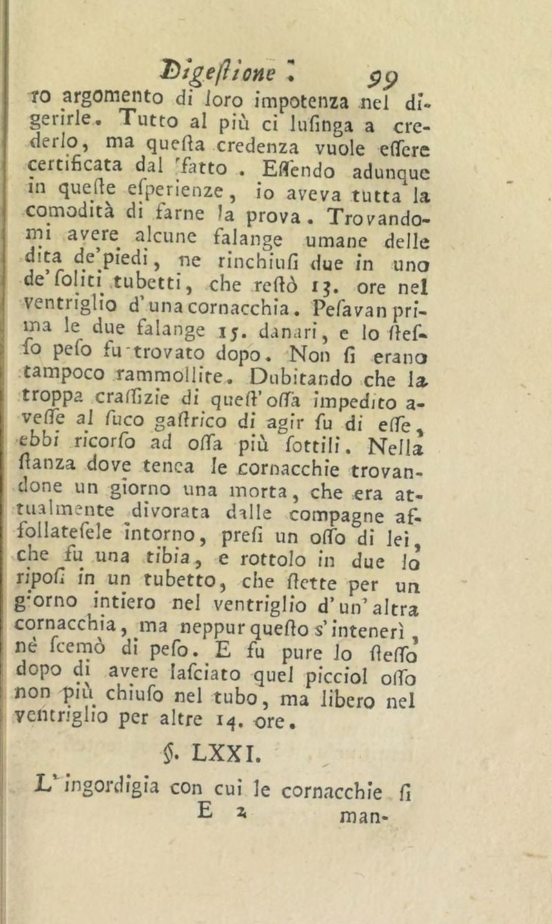 IO argomento di ioro impotenza nel di- gerirle. Tutto al più ci Infinga a cre- derlo, ma quella credenza vuole elTcre certificata dal fatto . Eflendo adunque m quelle esperienze, io aveva tutta la comodità di farne la prova. Trovando- mi avere alcune falange umane delle rinchiufi due in uno de fonti .tubetti, che rellò i?. ore nel ventriglio d’una cornacchia. Pefavan pri- ma le due falange 15. danari, e lo llef- fo pefo fu-trovato dopo. Non fi erano tampoco rammollire. Dubitando che la troppa cralfizie di quell’offa impedito a- velTe al fuco gafirico di agir fu di effe ebbi ricorfo ad offa più fonili, Nella fianza dove tenca le cornacchie trovan- done un giorno una morta, che era at- tualmente divorata dalle compagne af- follatefele intorno, prefi un olTo di lei che fu una tibia, e rottolo in due lo ripofi in un tubetto, che flette per un g-orno intiero nel ventriglio d’un’altra cornacchia, ma neppur quello s’intenerì né feerno di pefo. E fu pure io fleffo dopo di avere lafciato quel piccioi olfo non piu chiufo nel tubo, ma libero nel ventriglio per altre 14. ore. §• LXXI. I JL ingordigia con cui le cornacchie fi i E ^ man-