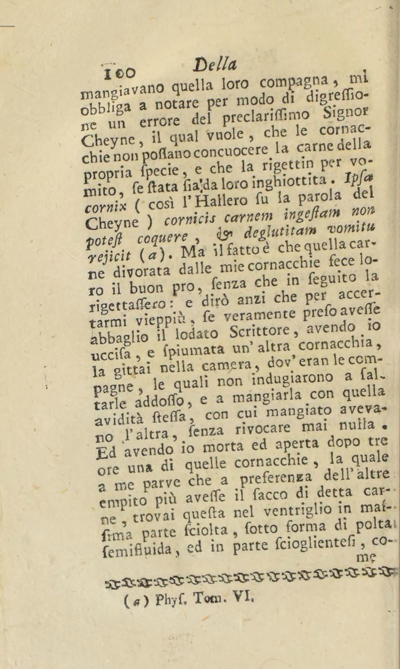 ICO , Quella loro compagna, mi rnoure per modo di digreffio- un errore del preclariffimo ijgnor Cheyne, il qual vuole,che le cor,mc- chienonPoflanoconcuocer U carnedel^_ orooria fpecie, c che la^ g ^ r P i P , fe Hata fia^a loro Seyni ) ròreidr rnr«». inéam non r» li^arK^XU ?XTprr^:TelXuu5 Smlt/pplù' rrvemmem: p^'^eire Ibbaàlio .1 lodato Scrittore, «vendo .o ucci! e {piumata un'altra cornacchia, la òittV. nella camera, dov eranlecom- oas^ne , le quali non indugiarono a faU F,fle addoffo, e a mangiarla con quella avidità^ftelTa, con cui mangiato aveva- no l'altra, lenza rivocare mai nulla . Ed avendo lo morta ed aperta dopo tre ore una di quelle cornacchie , >« a me parve che a preferenza dell altre ?nmìto^ più aveffe il facco di ^etta car- ne'^trovai quella nel ventriglio in mal- to’a parte fciolta, fotto forma dr poltai femifiuida, ed in parte fcioglientefi^co (<») Phyf, Tom. VI.