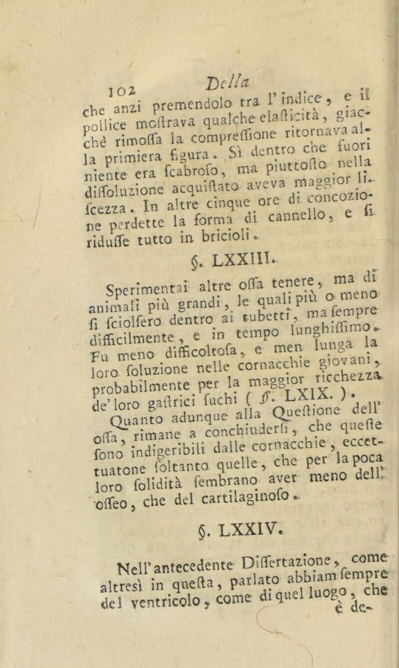 ,02 T>clla ^ _ u 'im\ orerncndolo tra 1 indice 5 e i poUice molUava qualche elafiicita , gt3C- Sé rimoffa la com,,reffione ritornava al- ifjrerrte, ma ?'frzr:'r„%urTd:;eorrdS ne perdette la forma di cannello, e tidulTe tutto in bricioli. §. Lxxin. Sperimentni altre offa anin^alì più grandi, le pempre fi fciolfero dentro ai tubetti, m^tente, e In tempo Fu meno difficoltofa, e me ^ foro foluzione nelle cornacchie ’ fo^io indigeribili dalle cornacchie eccct- [ua?one rlltanto quelle, che per la poca loro foHdità fembranq aver meno dell, •offeo, che del cartilaginolo ^ §. LXXIV. Nell’antecedente altresì in quella, parlato del ventricolo, come di quel g ,