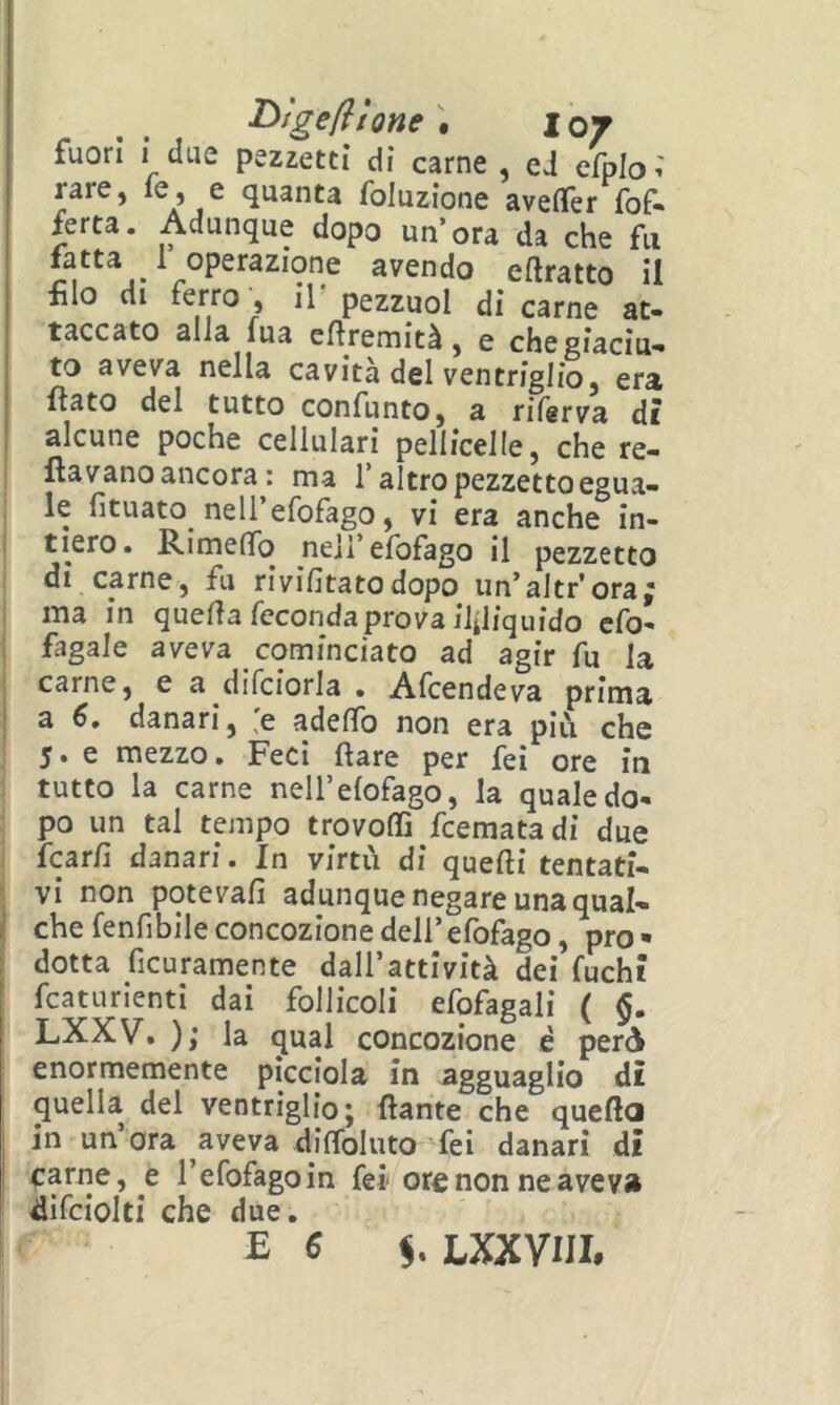 I>tge(ltone\ loj fuori i due pezzetti di carne , cJ efplo^ rare, le? e quanta foluzione aveflfer {of- ferta. Adunque dopo un’ora da che fu fatta ^ 1 operazione avendo eftratto il filo di ferro, ir pezzuol di carne at- taccato alia lua efiremità, e che giaciu- to aveva nella cavità del ventriglio, era ftato del tutto confunto, a riferva dì alcune poche cellulari pellicelle, che re- i ftavano ancora : ma f altro pezzetto egua- le fituato nell’efofago, vi era anche in- tiero. RimefìTo nell’efofago il pezzetto di carne, fu rivifitato dopo un’altr’ora; : ma in quella feconda prova illiquido cfo- i fagaie aveva cominciato ad agir fu la i carne, e a difciorla . Afcendeva prima I a 6. danari, [e adelTo non era più che 5. e mezzo. Feci Ilare per feì ore iti tutto la carne nell’elofago, la qualedo- ^ po un tal tempo trovoffi fcematadi due fcarfi danari. In virtù di quelli tentati- ■; vi non potevalì adunque negare una qual- j che fenfibile concozione dell’ efofago, prò • dotta ficuramente dall’attività dei fuchi fcaturienti dai follicoli efofagali ( §. LXXV. ); la qual concozione è però enormemente picciola in agguaglio dì quella del ventriglio j dante che queda I in un’ora aveva diflbluto fei danari di ! carne, e refofagoin fei ore non ne aveva ^ifciolti che due. E ^ LXXVUE