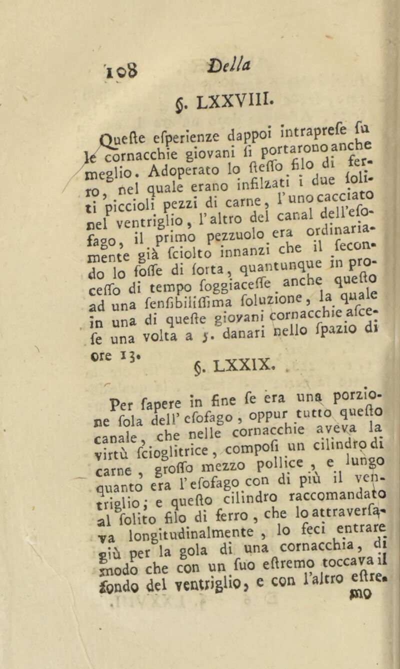 Dilla r loS LXXVIII. f Quefte efperlenze dappoi l,<‘Srnacchie giovani « meglio. Adoperato 1° ioli- ti piccioli pezzi di carne, nel ventrielio, l’altro del canal dell eie faso il primo pezzuolo era i^fnte già fciolto innanzi che il /econ. do lo loffe di forra, quantunque m p ceffo di tempo Squalo ad una fenfibiliffima foluzione, la ?n una di quelle giovani cornacchie afee- ' fe una volta a 5. danari nello fpazio di §. LXXIX, . Per fapere in fine fe èra una porzIo- ne fola dell’cfofago , oppur tutto quello canale che nelle cornacchie aveva la virtù fcioglitrice, compofi un cilmdrpdi carne groffo mezzo pollice , e ungo ' Santo era l’efofago con di piu il ven- triglio; e quefto cilindro raccomandalo al foliJo filo di ferro , che loattraverfq. va longitudinalmente , lo feci ejitrare f-iù per la gola di '^cia cornacchia, i liodo che con un fuo eftremo toccava il fondo del ventngliOj e con 1 altro elhe.