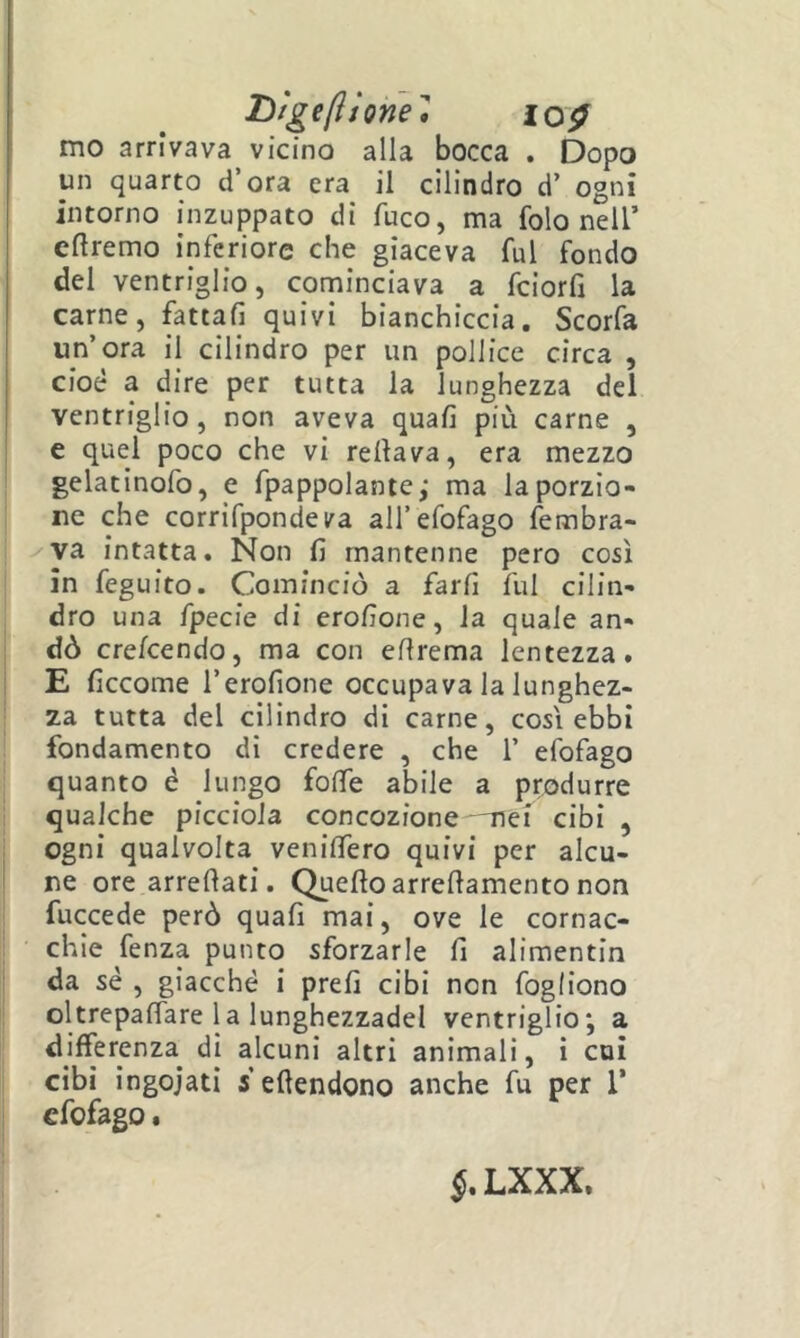 lììgeliione, lo^ mo arrivava vicino alla bocca . Dopo un quarto d’ora era il cilindro d’ ogni intorno inzuppato di fuco, ma folo nell’ cftremo inferiore che giaceva fui fondo del ventriglio, cominciava a fciorfj la carne, fattali quivi bianchiccia. Scorfa un’ora il cilindro per un pollice circa , cioè a dire per tutta la lunghezza del ventriglio, non aveva quali più carne , e quel poco che vi rellava, era mezzo ■ gelatinofo, e fpappolante; ma la porzio- ne che corrifpondeira all’efofago fembra- va intatta. Non fi mantenne pero così in feguito. Cominciò a farfi fui cilin- dro una fpecie di erofione, la quale an- dò crefcendo, ma con ellrema lentezza. E ficcome l’erofione occupava la lunghez- za tutta del cilindro di carne, cosi ebbi fondamento di credere , che 1’ efofago quanto è lungo folfe abile a produrre qualche picciola concozione -nei cibi , . ogni qualvolta venilfero quivi per alcu- I ne ore arredati. Quello arredamento non fuccede però quali mai, ove le cornac- chie fenza punto sforzarle fi alimentin da sé , giacché i prefi cibi non fogliono oltrepadare la lunghezzadel ventriglio; a differenza di alcuni altri animali, i coi cibi ingoiati s edendono anche fu per 1’ efofago. LXXX.