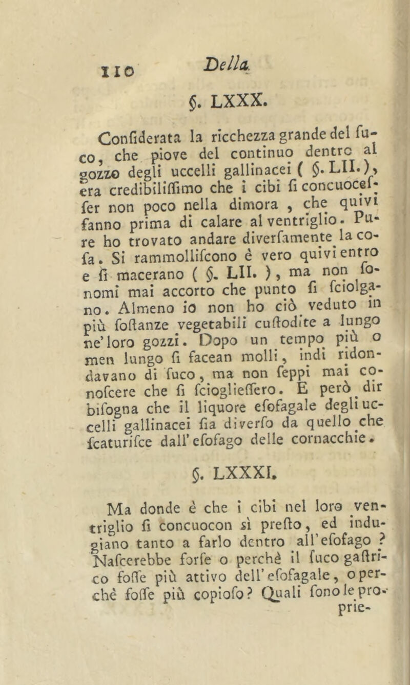 Helh §. LXXX. Confiderata la ricchezza grande del fa- CO, che piove del continuo dentro al sozzo degli uccelli gallinacei ( $. LII.) » era credibiliflimo che i cibi ficoncuocel- fer non poco nella dimora , che qmvi fanno prima di calare al ventriglio. Pu- re ho trovato andare diverfamente la co- fa. Si rammollìfcono è vero quivi entro e fi macerano ( §. LII. ), ma non lo- nomi mai accorto che punto fi fciolga- no. Almeno io non ho ciò veduto m più foftanze vegetabili cuftodite a lungo ne’loro gozzi. Dopo un tempo più o men lungo fi facean molli, indi ridon- davano di fuco, ma non feppi mai co- nofcere che fi fcioglieffero. E però dir bifogna che il liquore efofagale degli uc- celli gallinacei fia diverfo da quello che fcaturifce dall’efofago delle cornacchie. 5. LXXXI. Ma donde è che i cibi nel loro ven- triglio fi concuocon sì predo, ed indu- giano tanto a farlo dentro aU’efofago ? Nafcerebbe forfè o perchè il fuco gafiri- co folfe più attivo dell’efofagale, o per- ché foife più copiofo? Quali fono le prò-