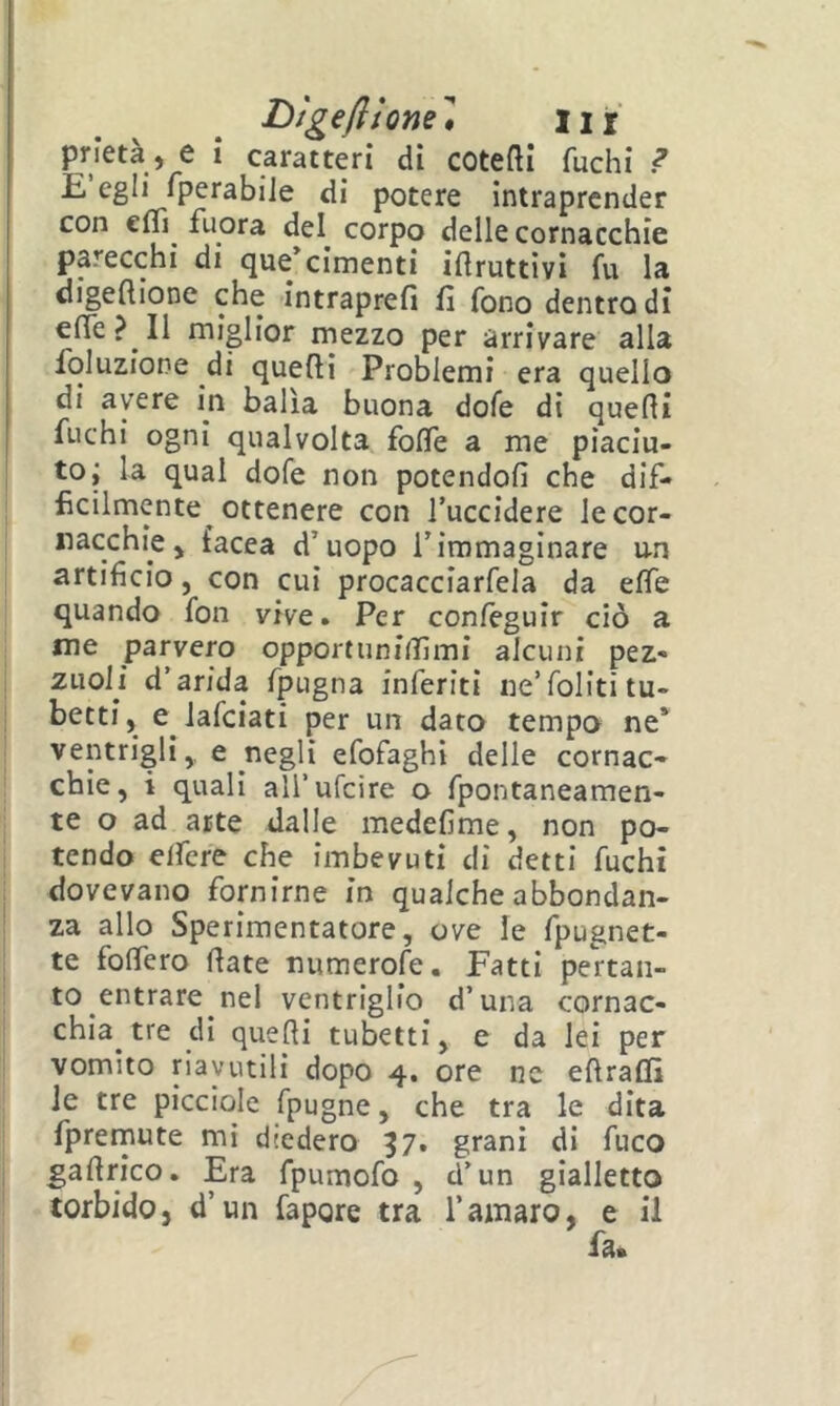 Dìgefitonel, iir prietà , e i caratteri di cotefti fuchi ? E egli fperabiJe di potere intraprender con cfTì fuora del corpo delle cornacchie parecchi di que/cimenti iilruttivi fu la digeftione che intraprefi fi fono dentro di effe? Il miglior mezzo per arrivare alla fbluzione di quelli Problemi era quello di avere in balìa buona dofe di quelli fuchi ogni qualvolta foflTe a me piaciu- to; la qual dofe non potendoli che dif- ficilmente ottenere con Tuccidere le cor- nacchie > facea d’uopo l’immaginare un artificio 5 con cui procacciarfela da elfe quando fon vive. Per conleguir ciò a me parvero opportuniiTimi alcuni pez- ziiolì d’arida fpugna inferiti ne’folititu- betti, e lafciati per un dato tempo ne* ventrigli,, e negli efofaghi delle cornac- chie, i quali aH’ufcire o fpontaneamen- te o ad arte dalle medelime, non po- tendo effere che imbevuti di detti fuchi dovevano fornirne in qualche abbondan- za allo Sperimentatore, ove le fpugnet- te fofìfero fiate numerofe. Fatti pertan- to entrare nel ventriglio d’una cornac- chia tre di quelli tubetti, e da lei per vomito riavutili dopo 4. ore ne efiralfi le tre picciole fpugne, che tra le dita fpremute mi diedero 37. grani di fuco gafirico. Era fpumofo , d’un gialletto torbido, d’un fapore tra l’amaro, e il